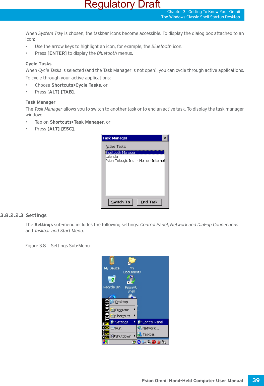 Chapter 3: Getting To Know Your OmniiThe Windows Classic Shell Startup Desktop39 Psion Omnii Hand-Held Computer User ManualWhen System Tray is chosen, the taskbar icons become accessible. To display the dialog box attached to an icon:• Use the arrow keys to highlight an icon, for example, the Bluetooth icon.• Press [ENTER] to display the Bluetooth menus.Cycle TasksWhen Cycle Tasks is selected (and the Task Manager is not open), you can cycle through active applications. To cycle through your active applications:•Choose Shortcuts&gt;Cycle Tasks, or • Press [ALT] [TAB].Task M ana g e rThe Task Man a g er allows you to switch to another task or to end an active task. To display the task manager window:•Tap on Shortcuts&gt;Task Manager, or• Press [ALT] [ESC].3.8.2.2.3 SettingsThe Settings sub-menu includes the following settings: Control Panel, Network and Dial-up Connections and Taskbar and Start Menu.Figure 3.8  Settings Sub-MenuRegulatory Draft