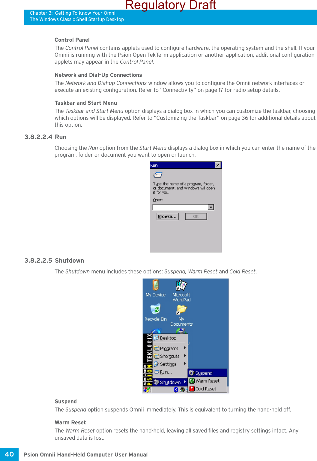 Chapter 3: Getting To Know Your OmniiThe Windows Classic Shell Startup DesktopPsion Omnii Hand-Held Computer User Manual40 Control PanelThe Control Panel contains applets used to configure hardware, the operating system and the shell. If your Omnii is running with the Psion Open TekTerm application or another application, additional configuration applets may appear in the Control Panel.Network and Dial-Up ConnectionsThe Network and Dial-up Connections window allows you to configure the Omnii network interfaces or execute an existing configuration. Refer to “Connectivity” on page 17 for radio setup details.Taskbar and Start MenuThe Task bar  a nd  Start Men u  option displays a dialog box in which you can customize the taskbar, choosing which options will be displayed. Refer to “Customizing the Taskbar” on page 36 for additional details about this option.3.8.2.2.4 RunChoosing the Run option from the Start Menu displays a dialog box in which you can enter the name of the program, folder or document you want to open or launch.3.8.2.2.5 ShutdownThe Shutdown menu includes these options: Suspend, Warm Reset and Cold Reset.SuspendThe Suspend option suspends Omnii immediately. This is equivalent to turning the hand-held off.Warm ResetThe Warm Reset option resets the hand-held, leaving all saved files and registry settings intact. Any unsaved data is lost.Regulatory Draft