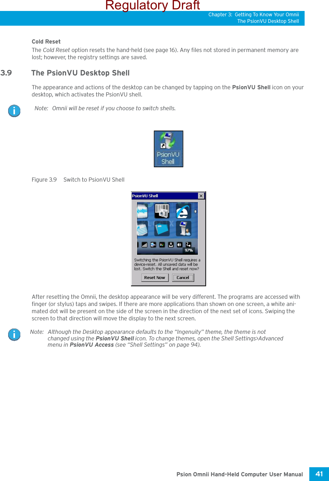 Chapter 3: Getting To Know Your OmniiThe PsionVU Desktop Shell41 Psion Omnii Hand-Held Computer User ManualCold ResetThe Cold Reset option resets the hand-held (see page 16). Any files not stored in permanent memory are lost; however, the registry settings are saved.3.9 The PsionVU Desktop ShellThe appearance and actions of the desktop can be changed by tapping on the PsionVU Shell icon on your desktop, which activates the PsionVU shell. Figure 3.9  Switch to PsionVU ShellAfter resetting the Omnii, the desktop appearance will be very different. The programs are accessed with finger (or stylus) taps and swipes. If there are more applications than shown on one screen, a white ani-mated dot will be present on the side of the screen in the direction of the next set of icons. Swiping the screen to that direction will move the display to the next screen. Note: Omnii will be reset if you choose to switch shells.Note: Although the Desktop appearance defaults to the “Ingenuity” theme, the theme is not changed using the PsionVU Shell icon. To change themes, open the Shell Settings&gt;Advanced menu in PsionVU Access (see “Shell Settings” on page 94).Regulatory Draft