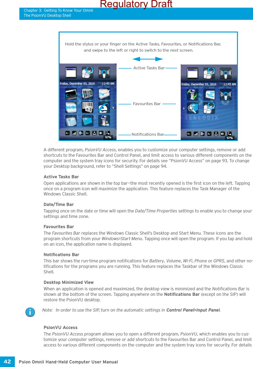 Chapter 3: Getting To Know Your OmniiThe PsionVU Desktop ShellPsion Omnii Hand-Held Computer User Manual42 A different program, PsionVU Access, enables you to customize your computer settings, remove or add shortcuts to the Favourites Bar and Control Panel, and limit access to various different components on the computer and the system tray icons for security. For details see “PsionVU Access” on page 93. To change your Desktop background, refer to “Shell Settings” on page 94.Active Tasks BarOpen applications are shown in the top bar—the most recently opened is the first icon on the left. Tapping once on a program icon will maximize the application. This feature replaces the Task Manager of the Windows Classic Shell. Date/Time BarTapping once on the date or time will open the Date/Time Properties settings to enable you to change your settings and time zone.Favourites BarThe Favourites Bar replaces the Windows Classic Shell’s Desktop and Start Menu. These icons are the program shortcuts from your Windows&gt;Start Menu. Tapping once will open the program. If you tap and hold on an icon, the application name is displayed.Notifications BarThis bar shows the run-time program notifications for Battery, Volume, Wi-Fi, Phone or GPRS, and other no-tifications for the programs you are running. This feature replaces the Taskbar of the Windows Classic Shell.Desktop Minimized ViewWhen an application is opened and maximized, the desktop view is minimized and the Notifications Bar is shown at the bottom of the screen. Tapping anywhere on the Notifications Bar (except on the SIP) will restore the PsionVU desktop.PsionVU AccessThe PsionVU Access program allows you to open a different program, PsionVU, which enables you to cus-tomize your computer settings, remove or add shortcuts to the Favourites Bar and Control Panel, and limit access to various different components on the computer and the system tray icons for security. For details Hold the stylus or your finger on the Active Tasks, Favourites, or Notifications Bar,Favourites BarNotifications BarActive Tasks Barand swipe to the left or right to switch to the next screen. Note: In order to use the SIP, turn on the automatic settings in Control Panel&gt;Input Panel.Regulatory Draft
