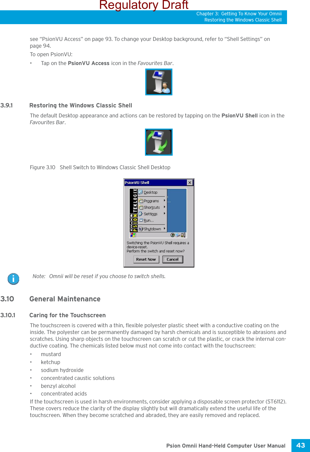 Chapter 3: Getting To Know Your OmniiRestoring the Windows Classic Shell43 Psion Omnii Hand-Held Computer User Manualsee “PsionVU Access” on page 93. To change your Desktop background, refer to “Shell Settings” on page 94. To open PsionVU:•Tap on the PsionVU Access icon in the Favourites Bar.3.9.1 Restoring the Windows Classic ShellThe default Desktop appearance and actions can be restored by tapping on the PsionVU Shell icon in the Favourites Bar.Figure 3.10  Shell Switch to Windows Classic Shell Desktop3.10 General Maintenance3.10.1 Caring for the TouchscreenThe touchscreen is covered with a thin, flexible polyester plastic sheet with a conductive coating on the inside. The polyester can be permanently damaged by harsh chemicals and is susceptible to abrasions and scratches. Using sharp objects on the touchscreen can scratch or cut the plastic, or crack the internal con-ductive coating. The chemicals listed below must not come into contact with the touchscreen:•mustard• ketchup• sodium hydroxide•concentrated caustic solutions• benzyl alcohol•concentrated acidsIf the touchscreen is used in harsh environments, consider applying a disposable screen protector (ST6112). These covers reduce the clarity of the display slightly but will dramatically extend the useful life of the touchscreen. When they become scratched and abraded, they are easily removed and replaced.Note: Omnii will be reset if you choose to switch shells.Regulatory Draft