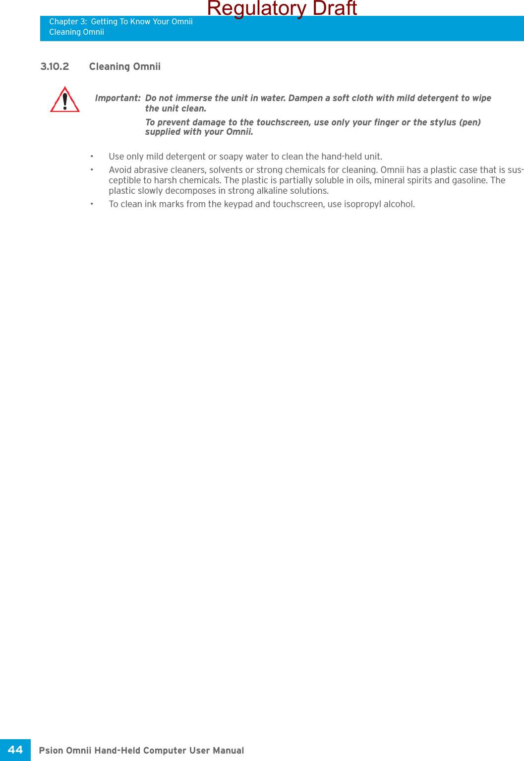 Chapter 3: Getting To Know Your OmniiCleaning OmniiPsion Omnii Hand-Held Computer User Manual44 3.10.2 Cleaning Omnii• Use only mild detergent or soapy water to clean the hand-held unit.• Avoid abrasive cleaners, solvents or strong chemicals for cleaning. Omnii has a plastic case that is sus-ceptible to harsh chemicals. The plastic is partially soluble in oils, mineral spirits and gasoline. The plastic slowly decomposes in strong alkaline solutions.• To clean ink marks from the keypad and touchscreen, use isopropyl alcohol.Important: Do not immerse the unit in water. Dampen a soft cloth with mild detergent to wipe the unit clean.To prevent damage to the touchscreen, use only your finger or the stylus (pen) supplied with your Omnii.Regulatory Draft