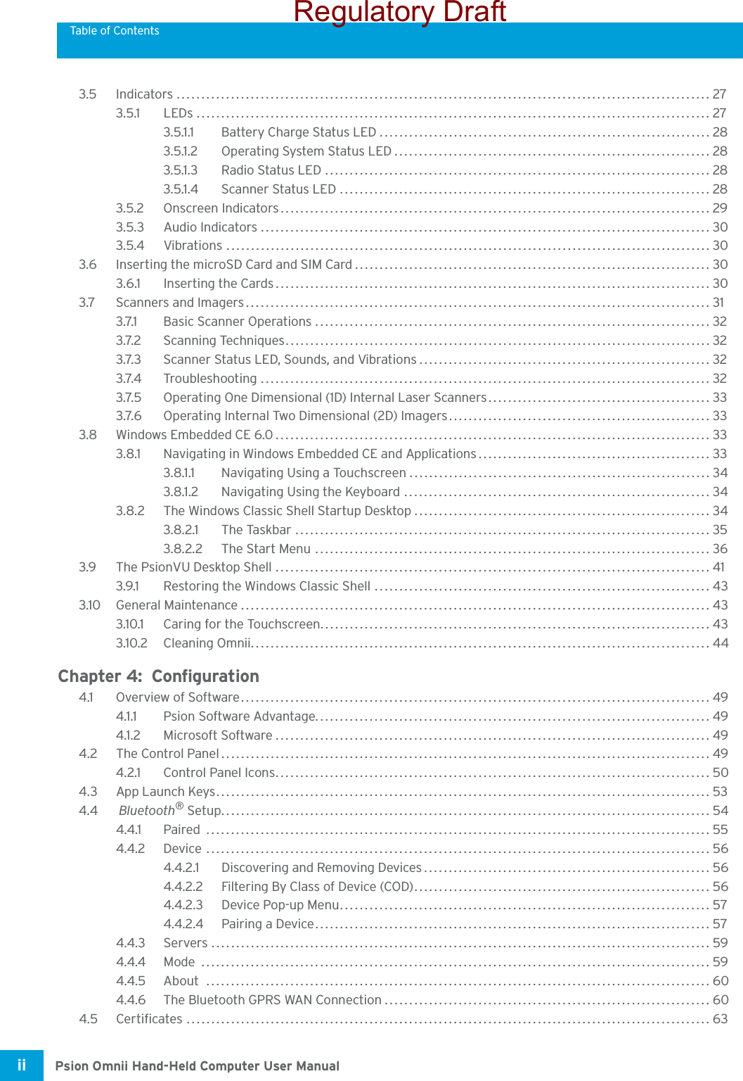Table of ContentsPsion Omnii Hand-Held Computer User Manualii 3.5 Indicators ............................................................................................................ 273.5.1 LEDs ........................................................................................................ 273.5.1.1 Battery Charge Status LED ................................................................... 283.5.1.2 Operating System Status LED................................................................ 283.5.1.3 Radio Status LED .............................................................................. 283.5.1.4 Scanner Status LED ........................................................................... 283.5.2 Onscreen Indicators....................................................................................... 293.5.3 Audio Indicators ........................................................................................... 303.5.4 Vibrations ..................................................................................................303.6 Inserting the microSD Card and SIM Card........................................................................ 303.6.1 Inserting the Cards........................................................................................ 303.7 Scanners and Imagers.............................................................................................. 313.7.1 Basic Scanner Operations ................................................................................ 323.7.2 Scanning Techniques......................................................................................323.7.3 Scanner Status LED, Sounds, and Vibrations........................................................... 323.7.4 Troubleshooting ........................................................................................... 323.7.5 Operating One Dimensional (1D) Internal Laser Scanners............................................. 333.7.6 Operating Internal Two Dimensional (2D) Imagers..................................................... 333.8 Windows Embedded CE 6.0........................................................................................ 333.8.1 Navigating in Windows Embedded CE and Applications............................................... 333.8.1.1 Navigating Using a Touchscreen............................................................. 343.8.1.2 Navigating Using the Keyboard .............................................................. 343.8.2 The Windows Classic Shell Startup Desktop............................................................ 343.8.2.1 The Taskbar .................................................................................... 353.8.2.2 The Start Menu ................................................................................ 363.9 The PsionVU Desktop Shell ........................................................................................ 413.9.1 Restoring the Windows Classic Shell .................................................................... 433.10 General Maintenance............................................................................................... 433.10.1 Caring for the Touchscreen............................................................................... 433.10.2 Cleaning Omnii............................................................................................. 44Chapter 4:  Configuration4.1 Overview of Software............................................................................................... 494.1.1 Psion Software Advantage................................................................................ 494.1.2 Microsoft Software........................................................................................ 494.2 The Control Panel................................................................................................... 494.2.1 Control Panel Icons........................................................................................ 504.3 App Launch Keys.................................................................................................... 534.4  Bluetooth® Setup................................................................................................... 544.4.1 Paired ...................................................................................................... 554.4.2 Device ...................................................................................................... 564.4.2.1 Discovering and Removing Devices.......................................................... 564.4.2.2 Filtering By Class of Device (COD)............................................................ 564.4.2.3 Device Pop-up Menu........................................................................... 574.4.2.4 Pairing a Device................................................................................ 574.4.3 Servers .....................................................................................................594.4.4 Mode ....................................................................................................... 594.4.5 About ...................................................................................................... 604.4.6 The Bluetooth GPRS WAN Connection.................................................................. 604.5 Certificates .......................................................................................................... 63Regulatory Draft