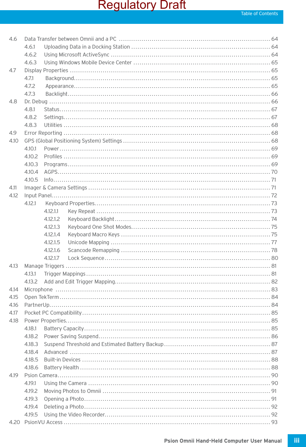 Psion Omnii Hand-Held Computer User Manual iii Table of Contents4.6 Data Transfer between Omnii and a PC  .......................................................................... 644.6.1 Uploading Data in a Docking Station .................................................................... 644.6.2 Using Microsoft ActiveSync .............................................................................. 644.6.3 Using Windows Mobile Device Center ................................................................... 654.7 Display Properties ..................................................................................................654.7.1  Background................................................................................................ 654.7.2  Appearance................................................................................................ 654.7.3  Backlight................................................................................................... 664.8 Dr. Debug ............................................................................................................664.8.1 Status....................................................................................................... 674.8.2 Settings..................................................................................................... 674.8.3 Utilities .....................................................................................................684.9 Error Reporting ..................................................................................................... 684.10 GPS (Global Positioning System) Settings........................................................................ 684.10.1 Power....................................................................................................... 694.10.2 Profiles ..................................................................................................... 694.10.3 Programs................................................................................................... 694.10.4 AGPS........................................................................................................ 704.10.5 Info.......................................................................................................... 714.11 Imager &amp; Camera Settings ......................................................................................... 714.12 Input Panel........................................................................................................... 724.12.1  Keyboard Properties......................................................................................734.12.1.1 Key Repeat ..................................................................................... 734.12.1.2 Keyboard Backlight............................................................................ 744.12.1.3 Keyboard One Shot Modes.................................................................... 754.12.1.4 Keyboard Macro Keys .........................................................................754.12.1.5 Unicode Mapping .............................................................................. 774.12.1.6 Scancode Remapping ......................................................................... 784.12.1.7 Lock Sequence................................................................................. 804.13 Manage Triggers .................................................................................................... 814.13.1 Trigger Mappings.......................................................................................... 814.13.2 Add and Edit Trigger Mapping............................................................................ 824.14 Microphone .........................................................................................................834.15 Open TekTerm....................................................................................................... 844.16 PartnerUp............................................................................................................ 844.17 Pocket PC Compatibility . ...........................................................................................854.18 Power Properties.................................................................................................... 854.18.1 Battery Capacity........................................................................................... 854.18.2 Power Saving Suspend.................................................................................... 864.18.3 Suspend Threshold and Estimated Battery Backup.................................................... 874.18.4 Advanced .................................................................................................. 874.18.5 Built-in Devices ............................................................................................884.18.6 Battery Health............................................................................................. 884.19 Psion Camera........................................................................................................ 904.19.1 Using the Camera ......................................................................................... 904.19.2 Moving Photos to Omnii .................................................................................. 914.19.3 Opening a Photo........................................................................................... 914.19.4 Deleting a Photo........................................................................................... 924.19.5 Using the Video Recorder................................................................................. 924.20 PsionVU Access..................................................................................................... 93Regulatory Draft