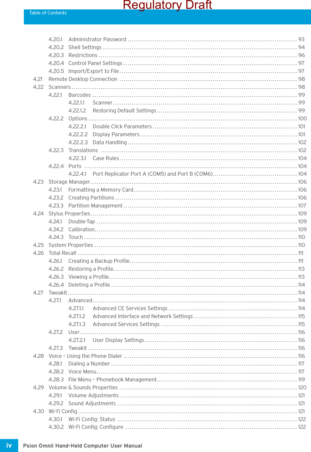 Table of ContentsPsion Omnii Hand-Held Computer User Manualiv 4.20.1 Administrator Password ..................................................................................934.20.2 Shell Settings.............................................................................................. 944.20.3 Restrictions ................................................................................................ 964.20.4 Control Panel Settings .................................................................................... 974.20.5 Import/Export to File...................................................................................... 974.21 Remote Desktop Connection  ...................................................................................... 984.22 Scanners.............................................................................................................984.22.1 Barcodes ................................................................................................... 994.22.1.1 Scanner.........................................................................................994.22.1.2 Restoring Default Settings.................................................................... 994.22.2 Options ..................................................................................................... 1004.22.2.1 Double Click Parameters...................................................................... 1014.22.2.2 Display Parameters............................................................................ 1014.22.2.3 Data Handling.................................................................................. 1024.22.3 Translations ............................................................................................... 1024.22.3.1 Case Rules......................................................................................1044.22.4 Ports ....................................................................................................... 1044.22.4.1 Port Replicator Port A (COM5) and Port B (COM6)......................................... 1044.23 Storage Manager.................................................................................................... 1064.23.1 Formatting a Memory Card............................................................................... 1064.23.2 Creating Partitions........................................................................................ 1064.23.3 Partition Management.................................................................................... 1074.24 Stylus Properties.................................................................................................... 1094.24.1 Double-Tap .................................................................................................1094.24.2 Calibration.................................................................................................. 1094.24.3 Touch....................................................................................................... 1104.25 System Properties .................................................................................................. 1104.26 Total Recall ..........................................................................................................1114.26.1 Creating a Backup Profile................................................................................. 1114.26.2 Restoring a Profile......................................................................................... 1134.26.3 Viewing a Profile........................................................................................... 1134.26.4 Deleting a Profile.......................................................................................... 1144.27 TweakIt............................................................................................................... 1144.27.1 Advanced...................................................................................................1144.27.1.1 Advanced CE Services Settings .............................................................. 1144.27.1.2 Advanced Interface and Network Settings..................................................1154.27.1.3 Advanced Services Settings.................................................................. 1154.27.2 User.........................................................................................................1164.27.2.1 User Display Settings.......................................................................... 1164.27.3 TweakIt ..................................................................................................... 1164.28 Voice – Using the Phone Dialer .................................................................................... 1164.28.1 Dialing a Number.......................................................................................... 1174.28.2 Voice Menu................................................................................................. 1174.28.3 File Menu – Phonebook Management....................................................................1194.29 Volume &amp; Sounds Properties ...................................................................................... 1204.29.1 Volume Adjustments......................................................................................1214.29.2 Sound Adjustments ....................................................................................... 1214.30 Wi-Fi Config.......................................................................................................... 1214.30.1 Wi-Fi Config: Status  ....................................................................................... 1224.30.2 Wi-Fi Config: Configure  ................................................................................... 122Regulatory Draft