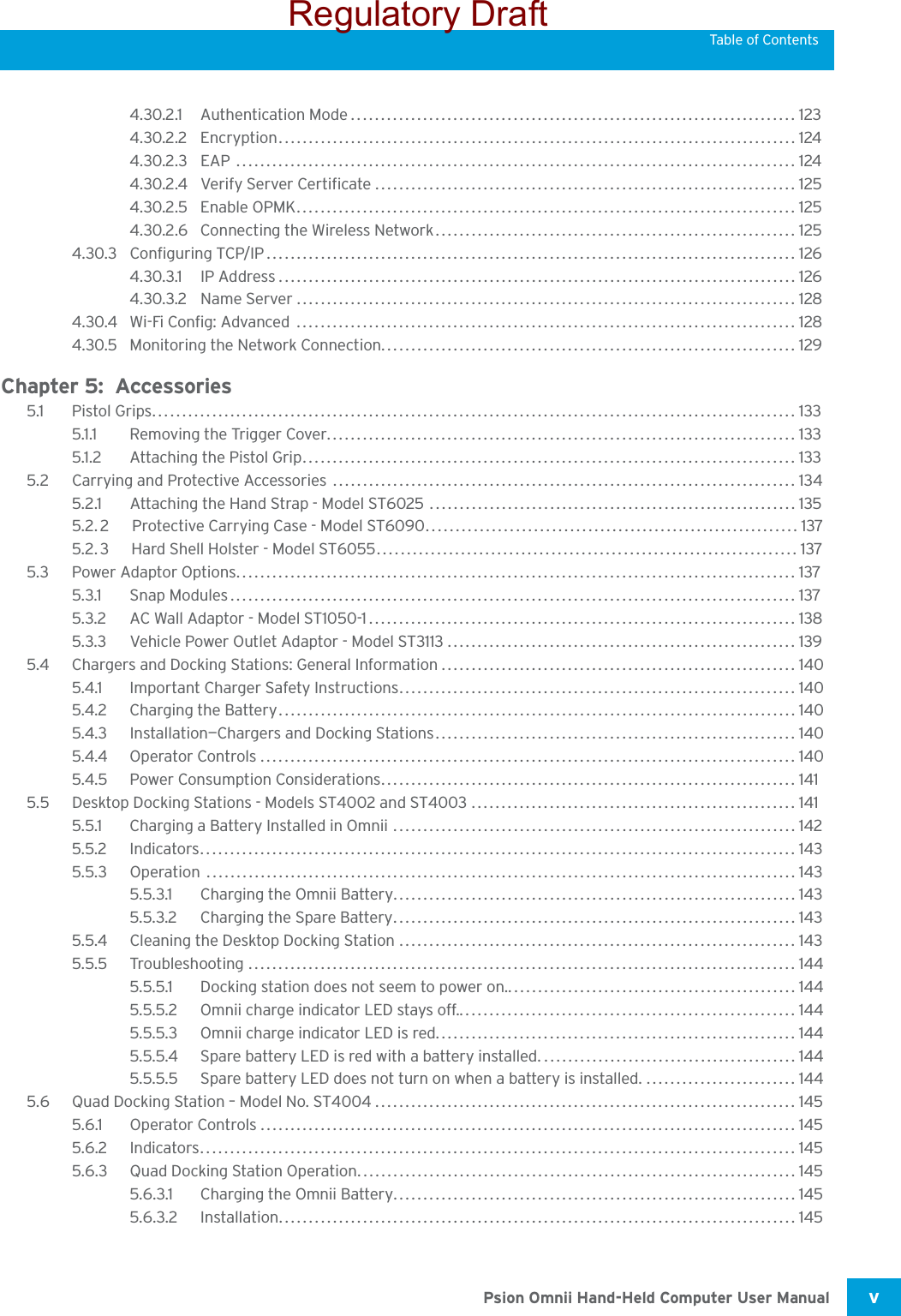 Psion Omnii Hand-Held Computer User Manual v Table of Contents4.30.2.1 Authentication Mode.......................................................................... 1234.30.2.2 Encryption...................................................................................... 1244.30.2.3 EAP ............................................................................................. 1244.30.2.4 Verify Server Certificate ...................................................................... 1254.30.2.5 Enable OPMK................................................................................... 1254.30.2.6 Connecting the Wireless Network............................................................ 1254.30.3 Configuring TCP/IP........................................................................................ 1264.30.3.1 IP Address...................................................................................... 1264.30.3.2 Name Server ................................................................................... 1284.30.4 Wi-Fi Config: Advanced  ................................................................................... 1284.30.5 Monitoring the Network Connection..................................................................... 129Chapter 5:  Accessories5.1 Pistol Grips........................................................................................................... 1335.1.1 Removing the Trigger Cover.............................................................................. 1335.1.2 Attaching the Pistol Grip.................................................................................. 1335.2 Carrying and Protective Accessories  ............................................................................. 1345.2.1 Attaching the Hand Strap - Model ST6025 ............................................................. 1355.2.2Protective Carrying Case - Model ST6090.............................................................. 1375.2.3Hard Shell Holster - Model ST6055...................................................................... 1375.3 Power Adaptor Options.............................................................................................1375.3.1 Snap Modules..............................................................................................1375.3.2 AC Wall Adaptor - Model ST1050-1....................................................................... 1385.3.3 Vehicle Power Outlet Adaptor - Model ST3113 ..........................................................1395.4 Chargers and Docking Stations: General Information........................................................... 1405.4.1 Important Charger Safety Instructions.................................................................. 1405.4.2 Charging the Battery......................................................................................1405.4.3 Installation—Chargers and Docking Stations............................................................1405.4.4 Operator Controls......................................................................................... 1405.4.5 Power Consumption Considerations.....................................................................1415.5 Desktop Docking Stations - Models ST4002 and ST4003 ...................................................... 1415.5.1 Charging a Battery Installed in Omnii ................................................................... 1425.5.2 Indicators...................................................................................................1435.5.3 Operation ..................................................................................................1435.5.3.1 Charging the Omnii Battery................................................................... 1435.5.3.2 Charging the Spare Battery...................................................................1435.5.4 Cleaning the Desktop Docking Station .................................................................. 1435.5.5 Troubleshooting ........................................................................................... 1445.5.5.1 Docking station does not seem to power on.................................................1445.5.5.2 Omnii charge indicator LED stays off......................................................... 1445.5.5.3 Omnii charge indicator LED is red............................................................ 1445.5.5.4 Spare battery LED is red with a battery installed...........................................1445.5.5.5 Spare battery LED does not turn on when a battery is installed. ......................... 1445.6 Quad Docking Station – Model No. ST4004...................................................................... 1455.6.1 Operator Controls......................................................................................... 1455.6.2 Indicators...................................................................................................1455.6.3 Quad Docking Station Operation......................................................................... 1455.6.3.1 Charging the Omnii Battery...................................................................1455.6.3.2 Installation...................................................................................... 145Regulatory Draft