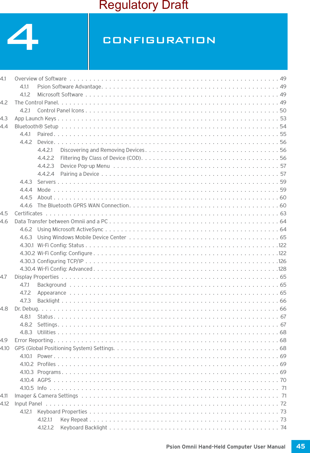 45 Psion Omnii Hand-Held Computer User Manual4CONFIGURATIONCONFIGU RATION 44.1 Overview of Software.....................................................494.1.1 Psion Software Advantage.............................................494.1.2 Microsoft Software.................................................494.2 The Control Panel........................................................494.2.1 Control Panel Icons.................................................504.3 App Launch Keys........................................................534.4 Bluetooth® Setup .......................................................544.4.1 Paired.........................................................554.4.2 Device.........................................................564.4.2.1 Discovering and Removing Devices..................................564.4.2.2 Filtering By Class of Device (COD)...................................564.4.2.3 Device Pop-up Menu ..........................................574.4.2.4 Pairing a Device.............................................574.4.3 Servers........................................................594.4.4 Mode .........................................................594.4.5 About.........................................................604.4.6 The Bluetooth GPRS WAN Connection......................................604.5 Certificates ...........................................................634.6 Data Transfer between Omnii and a PC...........................................644.6.2 Using Microsoft ActiveSync............................................644.6.3 Using Windows Mobile Device Center......................................654.30.1 Wi-Fi Config: Status.................................................1224.30.2Wi-Fi Config: Configure...............................................1224.30.3Configuring TCP/IP.................................................1264.30.4Wi-Fi Config: Advanced...............................................1284.7 Display Properties.......................................................654.7.1 Background .....................................................654.7.2 Appearance .....................................................654.7.3 Backlight.......................................................664.8 Dr. Debug.............................................................664.8.1 Status.........................................................674.8.2 Settings........................................................674.8.3 Utilities . . ......................................................684.9 Error Reporting.........................................................684.10 GPS (Global Positioning System) Settings..........................................684.10.1 Power.........................................................694.10.2 Profiles........................................................694.10.3 Programs.......................................................694.10.4 AGPS.........................................................704.10.5 Info.......................................................... 714.11 Imager &amp; Camera Settings .................................................. 714.12 Input Panel ...........................................................724.12.1 Keyboard Properties................................................734.12.1.1 Key Repeat................................................734.12.1.2 Keyboard Backlight...........................................74Regulatory Draft