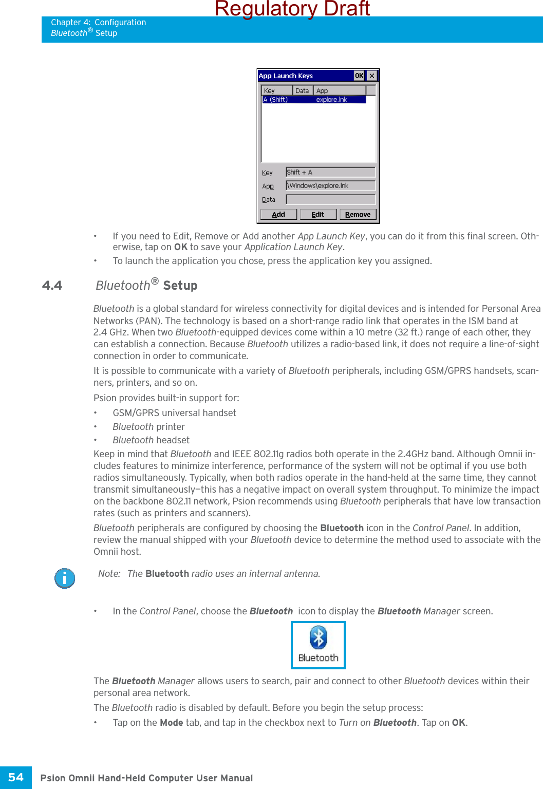 Chapter 4: ConfigurationBluetooth® SetupPsion Omnii Hand-Held Computer User Manual54 • If you need to Edit, Remove or Add another App Launch Key, you can do it from this final screen. Oth-erwise, tap on OK to save your Application Launch Key.• To launch the application you chose, press the application key you assigned.4.4  Bluetooth® SetupBluetooth is a global standard for wireless connectivity for digital devices and is intended for Personal Area Networks (PAN). The technology is based on a short-range radio link that operates in the ISM band at 2.4 GHz. When two Bluetooth-equipped devices come within a 10 metre (32 ft.) range of each other, they can establish a connection. Because Bluetooth utilizes a radio-based link, it does not require a line-of-sight connection in order to communicate. It is possible to communicate with a variety of Bluetooth peripherals, including GSM/GPRS handsets, scan-ners, printers, and so on. Psion provides built-in support for: • GSM/GPRS universal handset•Bluetooth printer•Bluetooth headsetKeep in mind that Bluetooth and IEEE 802.11g radios both operate in the 2.4GHz band. Although Omnii in-cludes features to minimize interference, performance of the system will not be optimal if you use both radios simultaneously. Typically, when both radios operate in the hand-held at the same time, they cannot transmit simultaneously—this has a negative impact on overall system throughput. To minimize the impact on the backbone 802.11 network, Psion recommends using Bluetooth peripherals that have low transaction rates (such as printers and scanners).Bluetooth peripherals are configured by choosing the Bluetooth icon in the Control Panel. In addition, review the manual shipped with your Bluetooth device to determine the method used to associate with the Omnii host.•In the Control Panel, choose the Bluetooth  icon to display the Bluetooth Manager screen.The Bluetooth Manager allows users to search, pair and connect to other Bluetooth devices within their personal area network.The Bluetooth radio is disabled by default. Before you begin the setup process:• Tap on the Mode tab, and tap in the checkbox next to Turn on Bluetooth. Tap on OK. Note: The Bluetooth radio uses an internal antenna.Regulatory Draft