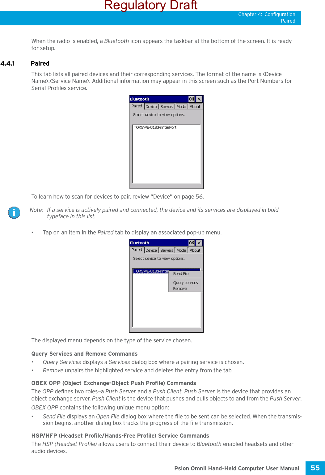 Chapter 4: ConfigurationPaired55 Psion Omnii Hand-Held Computer User ManualWhen the radio is enabled, a Bluetooth icon appears the taskbar at the bottom of the screen. It is ready for setup.4.4.1 Paired This tab lists all paired devices and their corresponding services. The format of the name is &lt;Device Name&gt;:&lt;Service Name&gt;. Additional information may appear in this screen such as the Port Numbers for Serial Profiles service.To learn how to scan for devices to pair, review “Device” on page 56.• Tap on an item in the Paired tab to display an associated pop-up menu.The displayed menu depends on the type of the service chosen. Query Services and Remove Commands•Query Services displays a Services dialog box where a pairing service is chosen. •Remove unpairs the highlighted service and deletes the entry from the tab.OBEX OPP (Object Exchange-Object Push Profile) CommandsThe OPP defines two roles—a Push Server and a Push Client. Push Server is the device that provides an object exchange server. Push Client is the device that pushes and pulls objects to and from the Push Server.OBEX OPP contains the following unique menu option:•Send File displays an Open File dialog box where the file to be sent can be selected. When the transmis-sion begins, another dialog box tracks the progress of the file transmission.HSP/HFP (Headset Profile/Hands-Free Profile) Service CommandsThe HSP (Headset Profile) allows users to connect their device to Bluetooth enabled headsets and other audio devices.Note: If a service is actively paired and connected, the device and its services are displayed in bold typeface in this list.Regulatory Draft