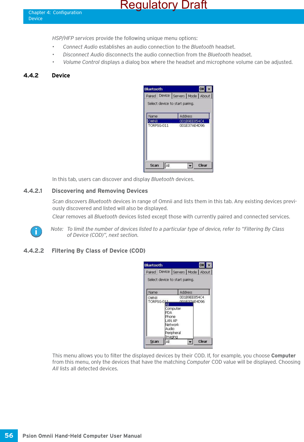 Chapter 4: ConfigurationDevicePsion Omnii Hand-Held Computer User Manual56 HSP/HFP services provide the following unique menu options:•Connect Audio establishes an audio connection to the Bluetooth headset.•Disconnect Audio disconnects the audio connection from the Bluetooth headset.•Volume Control displays a dialog box where the headset and microphone volume can be adjusted.4.4.2 Device In this tab, users can discover and display Bluetooth devices.4.4.2.1 Discovering and Removing DevicesScan discovers Bluetooth devices in range of Omnii and lists them in this tab. Any existing devices previ-ously discovered and listed will also be displayed. Clear removes all Bluetooth devices listed except those with currently paired and connected services.4.4.2.2 Filtering By Class of Device (COD)This menu allows you to filter the displayed devices by their COD. If, for example, you choose Computer from this menu, only the devices that have the matching Computer COD value will be displayed. Choosing All lists all detected devices.Note: To limit the number of devices listed to a particular type of device, refer to “Filtering By Class of Device (COD)”, next section.Regulatory Draft