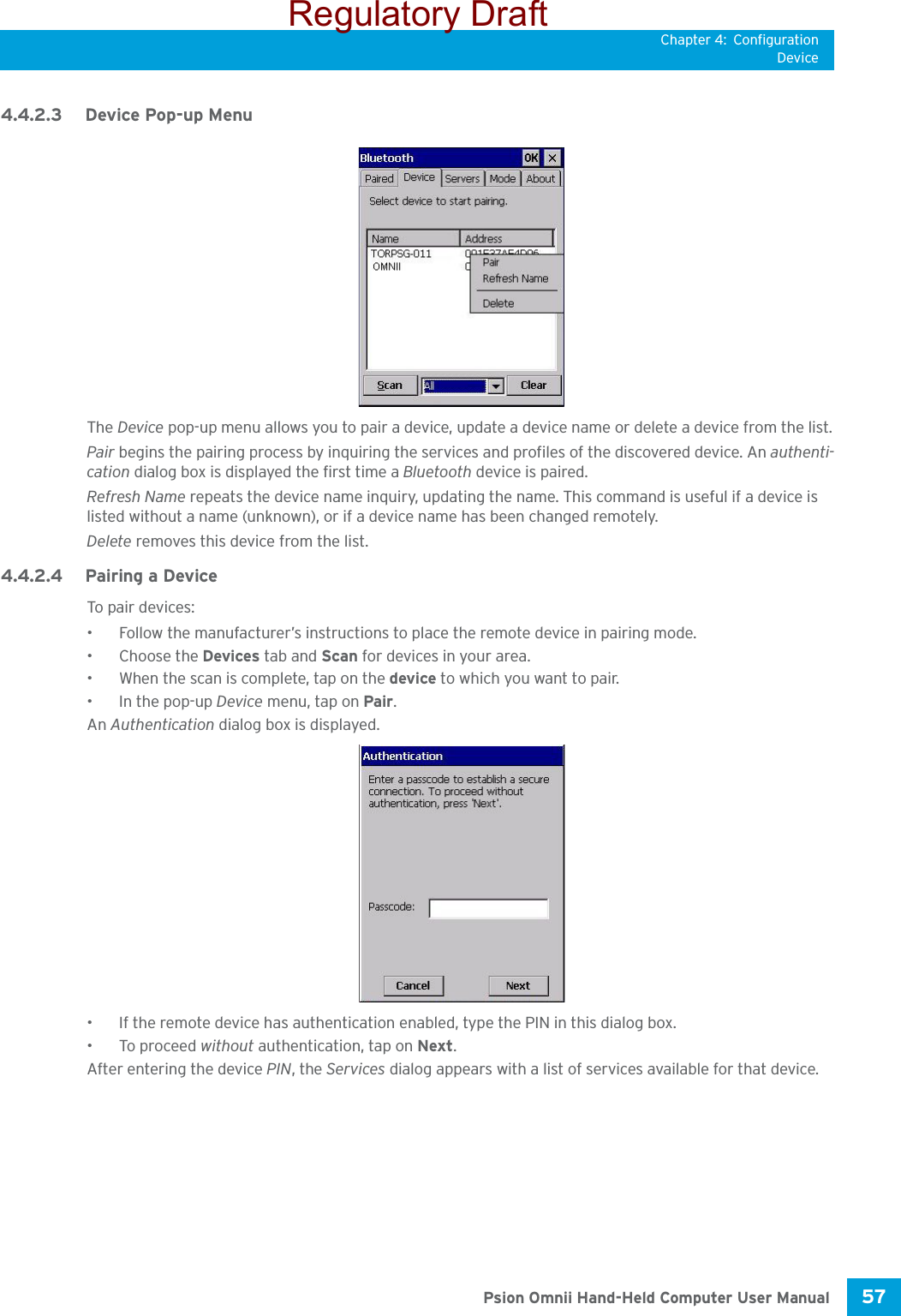 Chapter 4: ConfigurationDevice57 Psion Omnii Hand-Held Computer User Manual4.4.2.3 Device Pop-up MenuThe Device pop-up menu allows you to pair a device, update a device name or delete a device from the list.Pair begins the pairing process by inquiring the services and profiles of the discovered device. An authenti-cation dialog box is displayed the first time a Bluetooth device is paired.Refresh Name repeats the device name inquiry, updating the name. This command is useful if a device is listed without a name (unknown), or if a device name has been changed remotely. Delete removes this device from the list.4.4.2.4 Pairing a DeviceTo pa ir devices:• Follow the manufacturer’s instructions to place the remote device in pairing mode.• Choose the Devices tab and Scan for devices in your area.• When the scan is complete, tap on the device to which you want to pair.• In the pop-up Device menu, tap on Pair.An Authentication dialog box is displayed.• If the remote device has authentication enabled, type the PIN in this dialog box.• To proceed without authentication, tap on Next.After entering the device PIN, the Services dialog appears with a list of services available for that device.Regulatory Draft