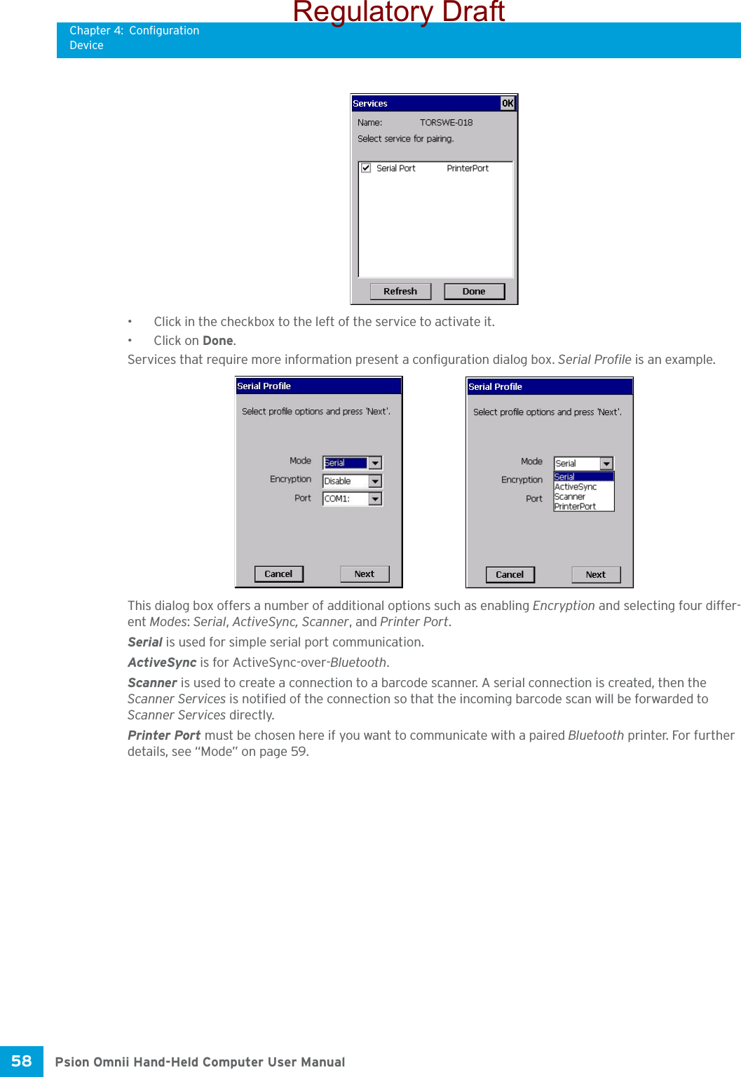 Chapter 4: ConfigurationDevicePsion Omnii Hand-Held Computer User Manual58 • Click in the checkbox to the left of the service to activate it. • Click on Done.Services that require more information present a configuration dialog box. Serial Profile is an example.This dialog box offers a number of additional options such as enabling Encryption and selecting four differ-ent Modes: Serial, ActiveSync, Scanner, and Printer Port.Serial is used for simple serial port communication.ActiveSync is for ActiveSync-over-Bluetooth.Scanner is used to create a connection to a barcode scanner. A serial connection is created, then the Scanner Services is notified of the connection so that the incoming barcode scan will be forwarded to Scanner Services directly. Printer Port must be chosen here if you want to communicate with a paired Bluetooth printer. For further details, see “Mode” on page 59.Regulatory Draft