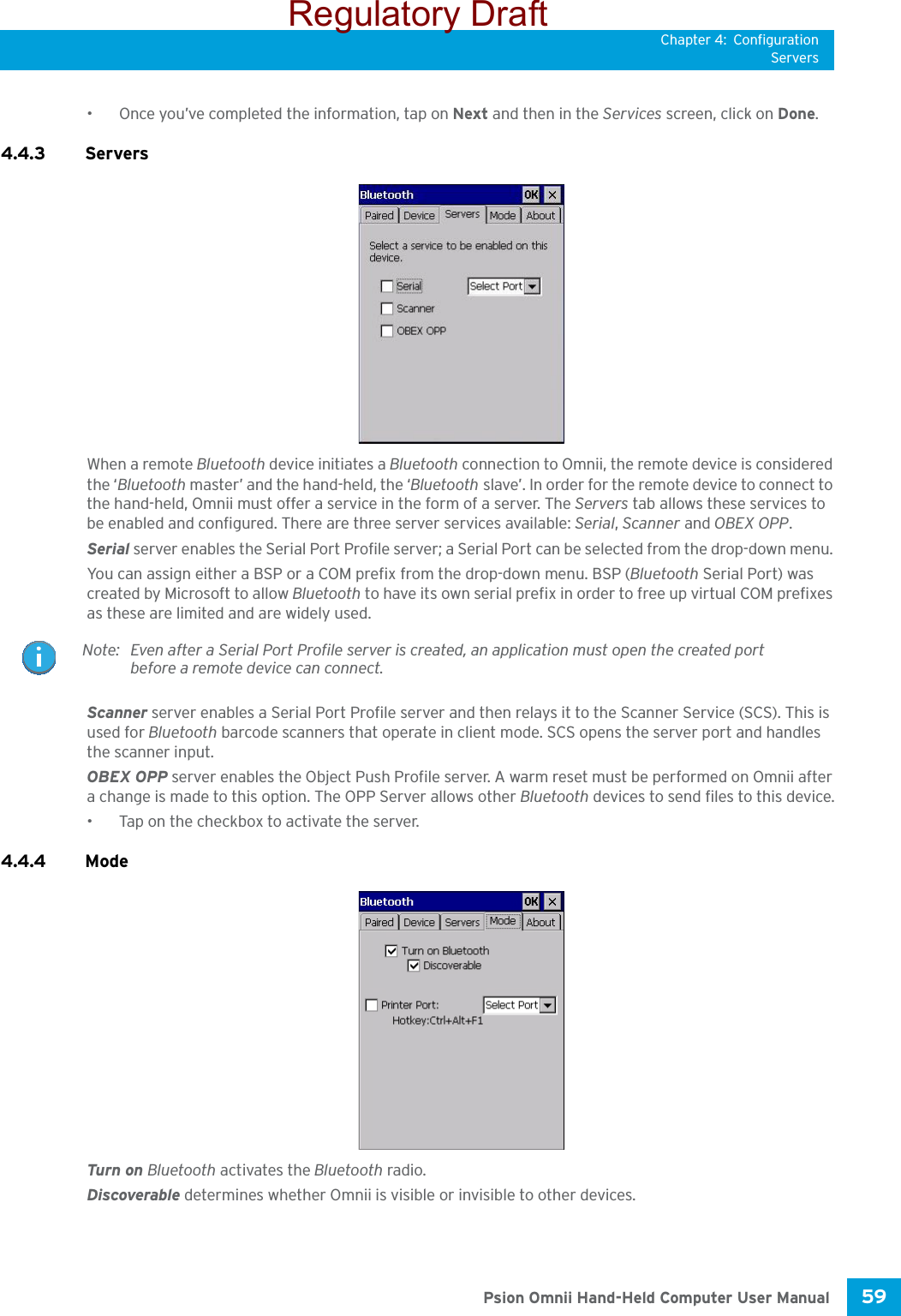 Chapter 4: ConfigurationServers59 Psion Omnii Hand-Held Computer User Manual• Once you’ve completed the information, tap on Next and then in the Services screen, click on Done.4.4.3 Servers When a remote Bluetooth device initiates a Bluetooth connection to Omnii, the remote device is considered the ‘Bluetooth master’ and the hand-held, the ‘Bluetooth slave’. In order for the remote device to connect to the hand-held, Omnii must offer a service in the form of a server. The Servers tab allows these services to be enabled and configured. There are three server services available: Serial, Scanner and OBEX OPP.Serial server enables the Serial Port Profile server; a Serial Port can be selected from the drop-down menu. You can assign either a BSP or a COM prefix from the drop-down menu. BSP (Bluetooth Serial Port) was created by Microsoft to allow Bluetooth to have its own serial prefix in order to free up virtual COM prefixes as these are limited and are widely used. Scanner server enables a Serial Port Profile server and then relays it to the Scanner Service (SCS). This is used for Bluetooth barcode scanners that operate in client mode. SCS opens the server port and handles the scanner input.OBEX OPP server enables the Object Push Profile server. A warm reset must be performed on Omnii after a change is made to this option. The OPP Server allows other Bluetooth devices to send files to this device.• Tap on the checkbox to activate the server.4.4.4 Mode Turn on Bluetooth activates the Bluetooth radio.Discoverable determines whether Omnii is visible or invisible to other devices.Note: Even after a Serial Port Profile server is created, an application must open the created port before a remote device can connect.Regulatory Draft