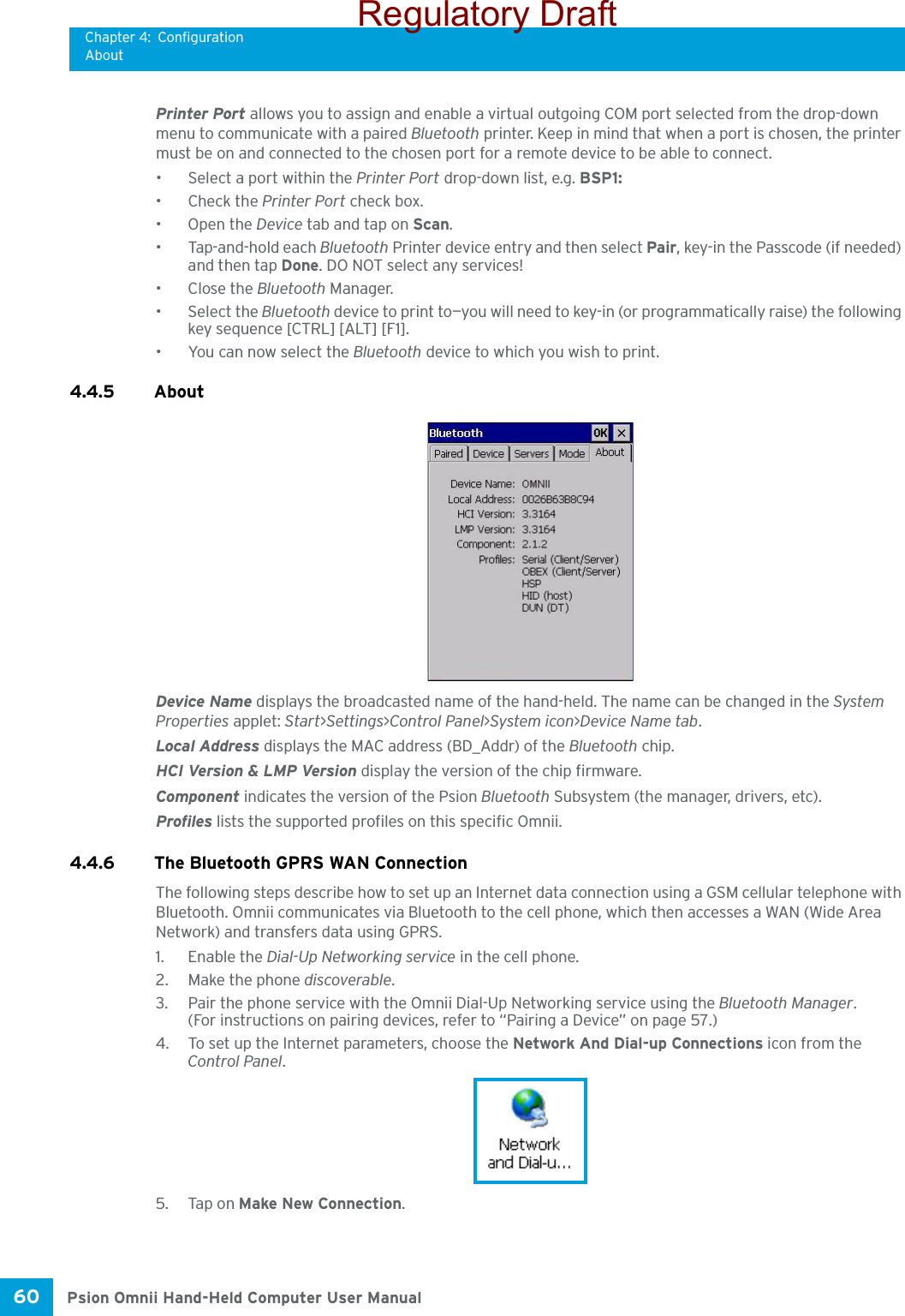 Chapter 4: ConfigurationAboutPsion Omnii Hand-Held Computer User Manual60 Printer Port allows you to assign and enable a virtual outgoing COM port selected from the drop-down menu to communicate with a paired Bluetooth printer. Keep in mind that when a port is chosen, the printer must be on and connected to the chosen port for a remote device to be able to connect.• Select a port within the Printer Port drop-down list, e.g. BSP1: • Check the Printer Port check box.•Open the Device tab and tap on Scan. • Tap-and-hold each Bluetooth Printer device entry and then select Pair, key-in the Passcode (if needed) and then tap Done. DO NOT select any services!•Close the Bluetooth Manager.• Select the Bluetooth device to print to—you will need to key-in (or programmatically raise) the following key sequence [CTRL] [ALT] [F1].• You can now select the Bluetooth device to which you wish to print. 4.4.5 About Device Name displays the broadcasted name of the hand-held. The name can be changed in the System Properties applet: Start&gt;Settings&gt;Control Panel&gt;System icon&gt;Device Name tab.Local Address displays the MAC address (BD_Addr) of the Bluetooth chip.HCI Version &amp; LMP Version display the version of the chip firmware.Component indicates the version of the Psion Bluetooth Subsystem (the manager, drivers, etc).Profiles lists the supported profiles on this specific Omnii.4.4.6 The Bluetooth GPRS WAN ConnectionThe following steps describe how to set up an Internet data connection using a GSM cellular telephone with Bluetooth. Omnii communicates via Bluetooth to the cell phone, which then accesses a WAN (Wide Area Network) and transfers data using GPRS.1. Enable the Dial-Up Networking service in the cell phone.2. Make the phone discoverable.3. Pair the phone service with the Omnii Dial-Up Networking service using the Bluetooth Manager. (For instructions on pairing devices, refer to “Pairing a Device” on page 57.)4. To set up the Internet parameters, choose the Network And Dial-up Connections icon from the Control Panel. 5. Tap on Make New Connection.Regulatory Draft