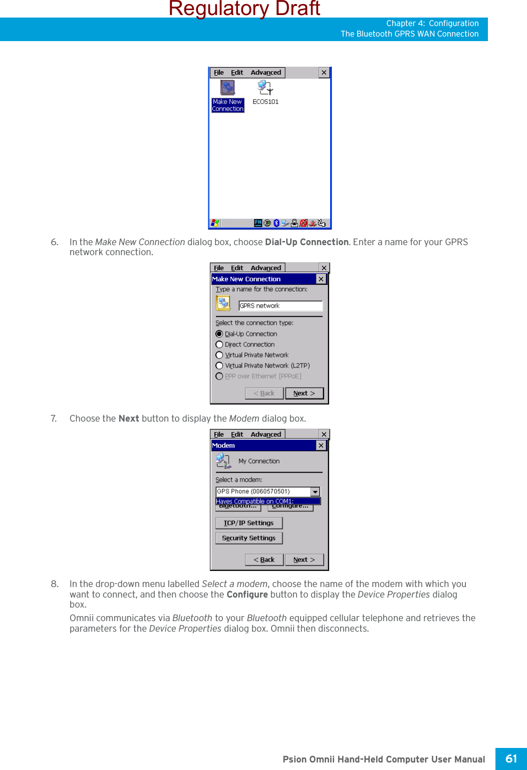 Chapter 4: ConfigurationThe Bluetooth GPRS WAN Connection61 Psion Omnii Hand-Held Computer User Manual6. In the Make New Connection dialog box, choose Dial-Up Connection. Enter a name for your GPRS network connection.7. C h o ose  t he  Next button to display the Modem dialog box.8. In the drop-down menu labelled Select a modem, choose the name of the modem with which you want to connect, and then choose the Configure button to display the Device Properties dialog box.Omnii communicates via Bluetooth to your Bluetooth equipped cellular telephone and retrieves the parameters for the Device Properties dialog box. Omnii then disconnects.Regulatory Draft