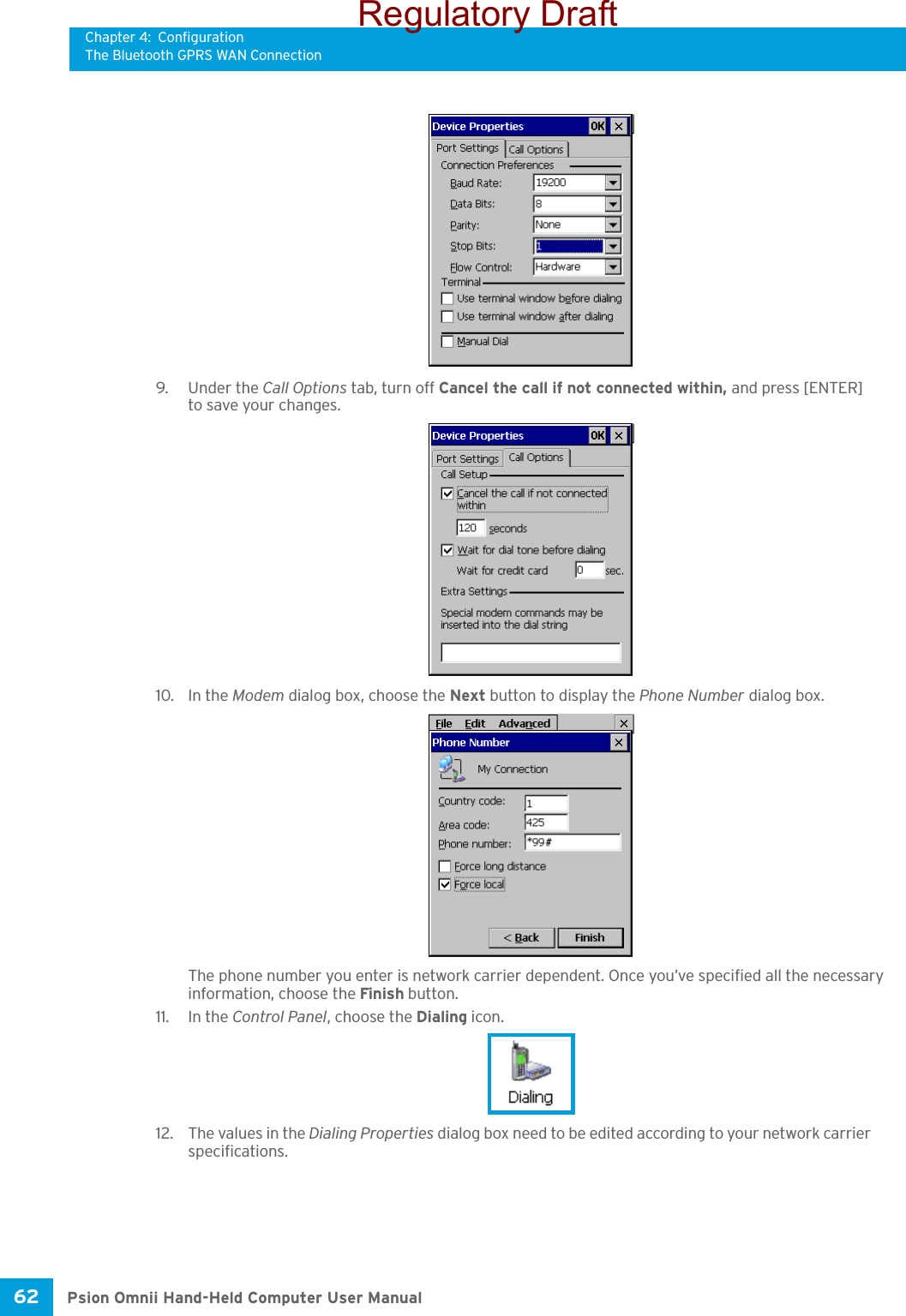 Chapter 4: ConfigurationThe Bluetooth GPRS WAN ConnectionPsion Omnii Hand-Held Computer User Manual62 9. Under the Call Options tab, turn off Cancel the call if not connected within, and press [ENTER] to save your changes.10. In the Modem dialog box, choose the Next button to display the Phone Number dialog box.The phone number you enter is network carrier dependent. Once you’ve specified all the necessary information, choose the Finish button.11. In the Control Panel, choose the Dialing icon.12. The values in the Dialing Properties dialog box need to be edited according to your network carrier specifications.Regulatory Draft