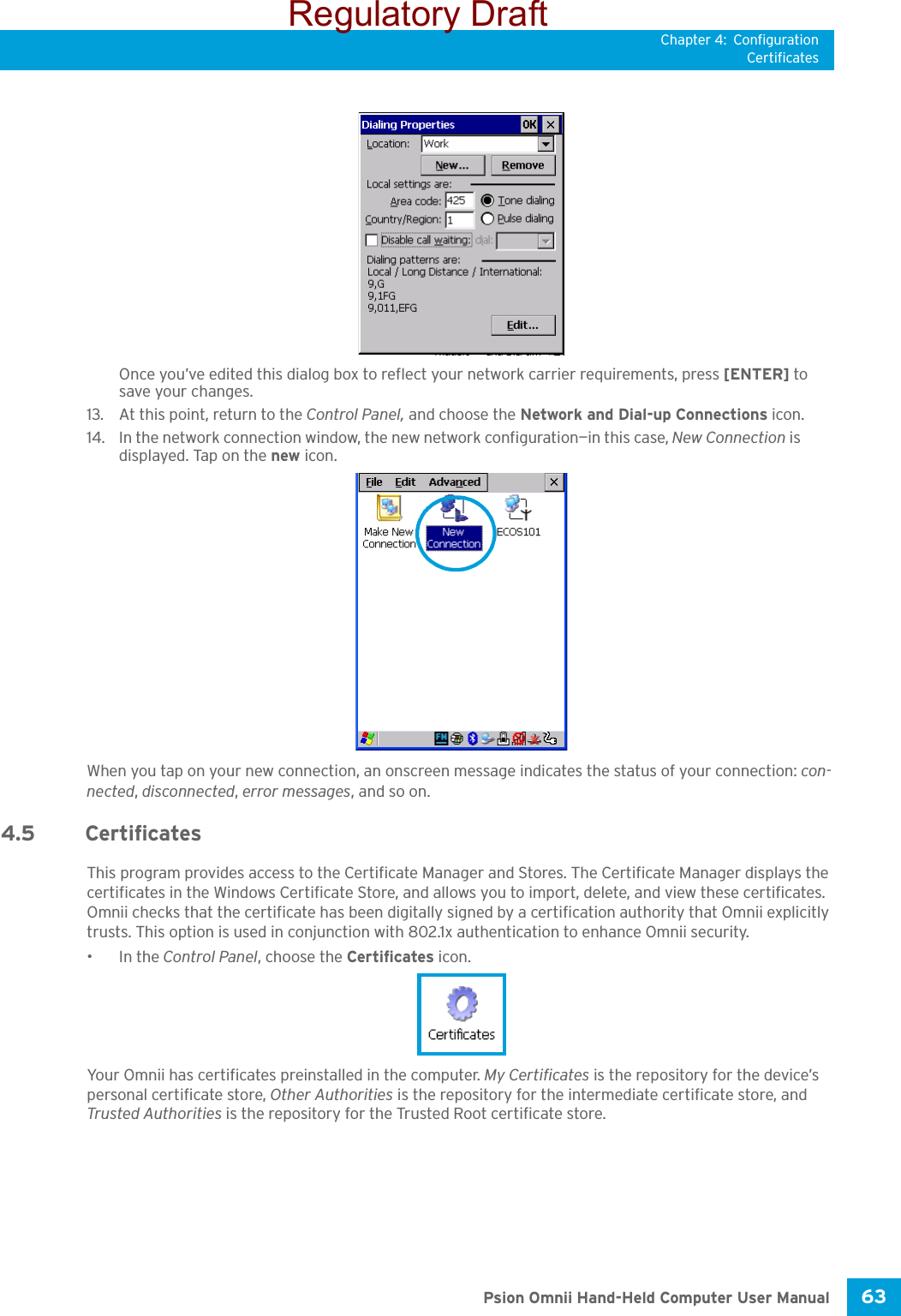 Chapter 4: ConfigurationCertificates63 Psion Omnii Hand-Held Computer User ManualOnce you’ve edited this dialog box to reflect your network carrier requirements, press [ENTER] to save your changes.13. At this point, return to the Control Panel, and choose the Network and Dial-up Connections icon.14. In the network connection window, the new network configuration—in this case, New Connection is displayed. Tap on the new icon.When you tap on your new connection, an onscreen message indicates the status of your connection: con-nected, disconnected, error messages, and so on. 4.5 CertificatesThis program provides access to the Certificate Manager and Stores. The Certificate Manager displays the certificates in the Windows Certificate Store, and allows you to import, delete, and view these certificates. Omnii checks that the certificate has been digitally signed by a certification authority that Omnii explicitly trusts. This option is used in conjunction with 802.1x authentication to enhance Omnii security.•In the Control Panel, choose the Certificates icon.Your Omnii has certificates preinstalled in the computer. My Certificates is the repository for the device’s personal certificate store, Other Authorities is the repository for the intermediate certificate store, and Trusted Authorities is the repository for the Trusted Root certificate store. Regulatory Draft