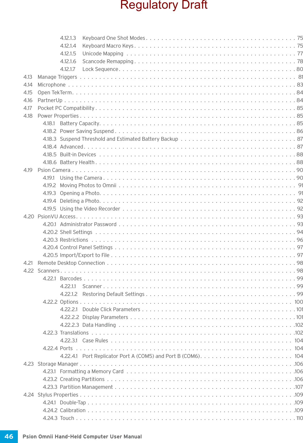 Psion Omnii Hand-Held Computer User Manual46 4.12.1.3 Keyboard One Shot Modes.......................................754.12.1.4 Keyboard Macro Keys..........................................754.12.1.5 Unicode Mapping ............................................774.12.1.6 Scancode Remapping..........................................784.12.1.7 Lock Sequence..............................................804.13 Manage Triggers........................................................814.14 Microphone...........................................................834.15 Open TekTerm..........................................................844.16 PartnerUp............................................................844.17 Pocket PC Compatibility ....................................................854.18 Power Properties........................................................854.18.1 Battery Capacity...................................................854.18.2 Power Saving Suspend...............................................864.18.3 Suspend Threshold and Estimated Battery Backup..............................874.18.4Advanced.......................................................874.18.5 Built-in Devices ...................................................884.18.6Battery Health....................................................884.19 Psion Camera..........................................................904.19.1 Using the Camera..................................................904.19.2 Moving Photos to Omnii..............................................914.19.3 Opening a Photo...................................................914.19.4 Deleting a Photo...................................................924.19.5 Using the Video Recorder.............................................924.20 PsionVU Access.........................................................934.20.1 Administrator Password..............................................934.20.2Shell Settings ....................................................944.20.3Restrictions .....................................................964.20.4Control Panel Settings...............................................974.20.5Import/Export to File................................................974.21 Remote Desktop Connection.................................................984.22 Scanners.............................................................984.22.1 Barcodes.......................................................994.22.1.1 Scanner..................................................994.22.1.2 Restoring Default Settings.......................................994.22.2Options....................................................... 1004.22.2.1 Double Click Parameters........................................1014.22.2.2 Display Parameters...........................................1014.22.2.3Data Handling..............................................1024.22.3Translations.....................................................1024.22.3.1 Case Rules............................................... 1044.22.4Ports ........................................................ 1044.22.4.1 Port Replicator Port A (COM5) and Port B (COM6)........................ 1044.23 Storage Manager........................................................1064.23.1 Formatting a Memory Card ............................................1064.23.2Creating Partitions.................................................1064.23.3Partition Management...............................................1074.24 Stylus Properties........................................................1094.24.1 Double-Tap......................................................1094.24.2Calibration......................................................1094.24.3Touch.........................................................110Regulatory Draft