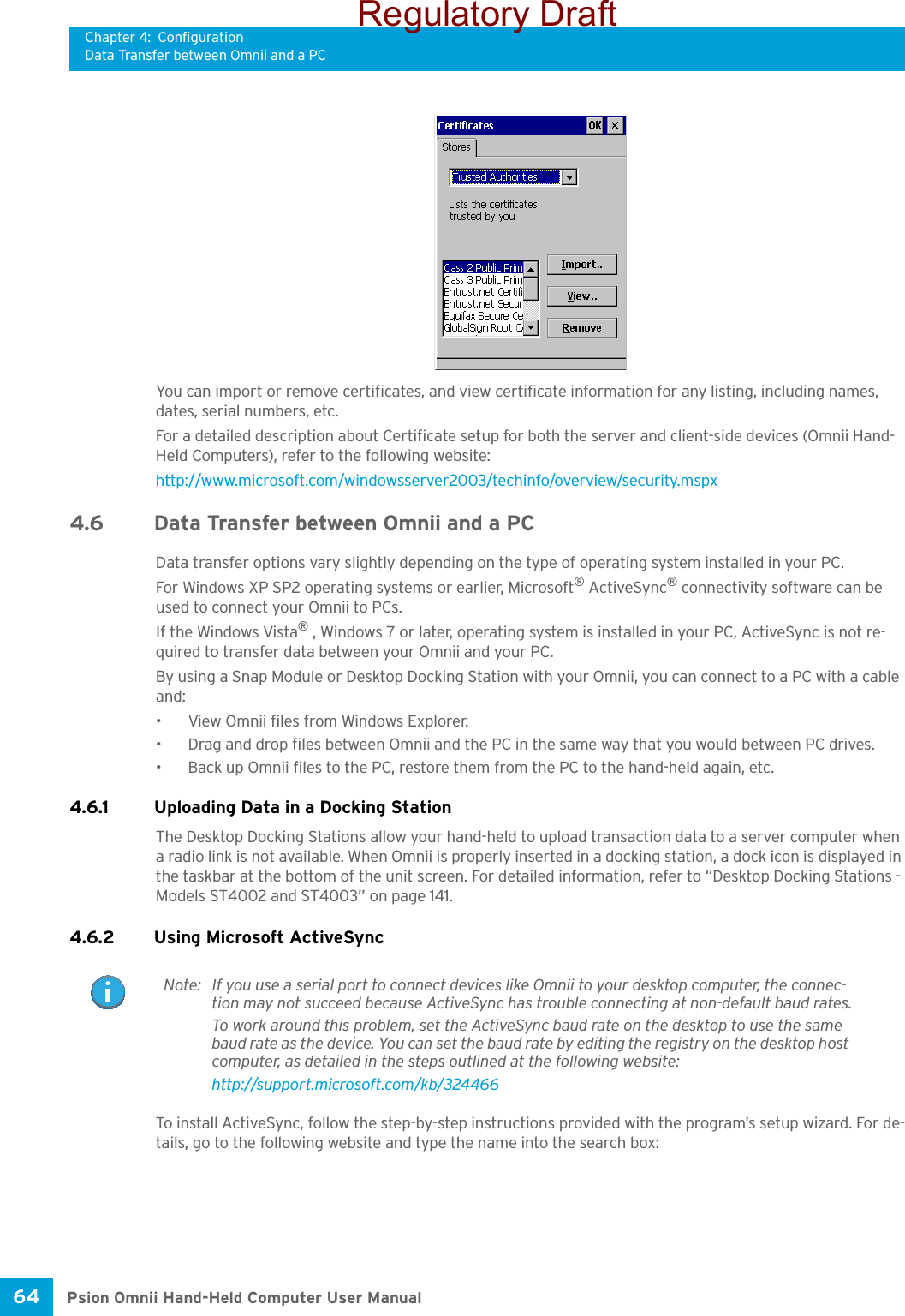 Chapter 4: ConfigurationData Transfer between Omnii and a PCPsion Omnii Hand-Held Computer User Manual64 You can import or remove certificates, and view certificate information for any listing, including names, dates, serial numbers, etc.For a detailed description about Certificate setup for both the server and client-side devices (Omnii Hand-Held Computers), refer to the following website:http://www.microsoft.com/windowsserver2003/techinfo/overview/security.mspx4.6 Data Transfer between Omnii and a PC Data transfer options vary slightly depending on the type of operating system installed in your PC. For Windows XP SP2 operating systems or earlier, Microsoft® ActiveSync® connectivity software can be used to connect your Omnii to PCs. If the Windows Vista® , Windows 7 or later, operating system is installed in your PC, ActiveSync is not re-quired to transfer data between your Omnii and your PC.By using a Snap Module or Desktop Docking Station with your Omnii, you can connect to a PC with a cable and:• View Omnii files from Windows Explorer.• Drag and drop files between Omnii and the PC in the same way that you would between PC drives.• Back up Omnii files to the PC, restore them from the PC to the hand-held again, etc.4.6.1 Uploading Data in a Docking StationThe Desktop Docking Stations allow your hand-held to upload transaction data to a server computer when a radio link is not available. When Omnii is properly inserted in a docking station, a dock icon is displayed in the taskbar at the bottom of the unit screen. For detailed information, refer to “Desktop Docking Stations - Models ST4002 and ST4003” on page 141. 4.6.2 Using Microsoft ActiveSyncTo install ActiveSync, follow the step-by-step instructions provided with the program’s setup wizard. For de-tails, go to the following website and type the name into the search box: Note: If you use a serial port to connect devices like Omnii to your desktop computer, the connec-tion may not succeed because ActiveSync has trouble connecting at non-default baud rates.To work around this problem, set the ActiveSync baud rate on the desktop to use the same baud rate as the device. You can set the baud rate by editing the registry on the desktop host computer, as detailed in the steps outlined at the following website:http://support.microsoft.com/kb/324466Regulatory Draft