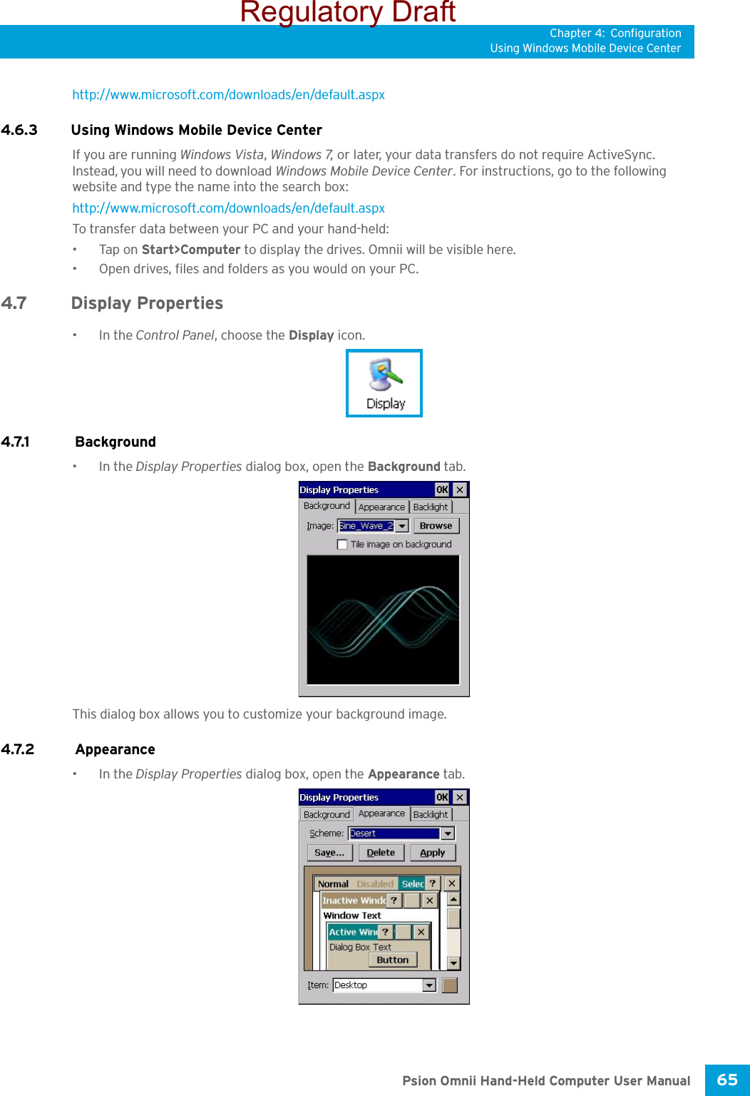 Chapter 4: ConfigurationUsing Windows Mobile Device Center65 Psion Omnii Hand-Held Computer User Manualhttp://www.microsoft.com/downloads/en/default.aspx 4.6.3 Using Windows Mobile Device CenterIf you are running Windows Vista, Windows 7, or later, your data transfers do not require ActiveSync. Instead, you will need to download Windows Mobile Device Center. For instructions, go to the following website and type the name into the search box: http://www.microsoft.com/downloads/en/default.aspx To transfer data between your PC and your hand-held:•Tap on Start&gt;Computer to display the drives. Omnii will be visible here.• Open drives, files and folders as you would on your PC.4.7 Display Properties•In the Control Panel, choose the Display icon.4.7.1  Background•In the Display Properties dialog box, open the Background tab.This dialog box allows you to customize your background image.4.7.2  Appearance•In the Display Properties dialog box, open the Appearance tab.Regulatory Draft