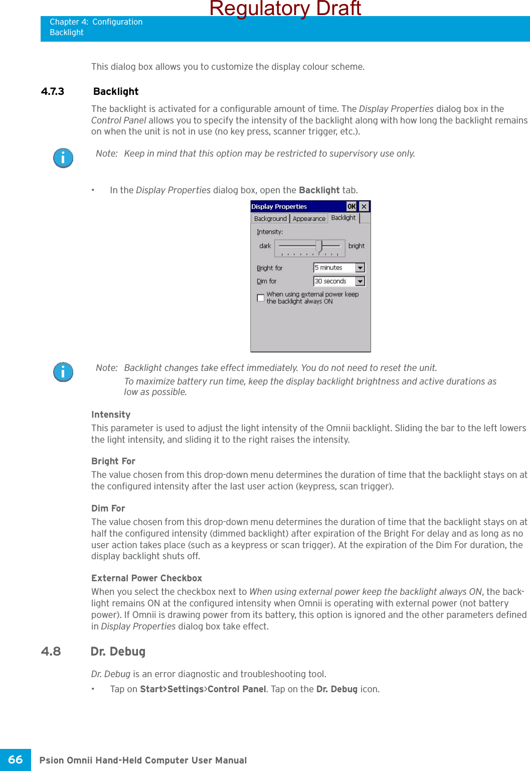 Chapter 4: ConfigurationBacklightPsion Omnii Hand-Held Computer User Manual66 This dialog box allows you to customize the display colour scheme.4.7.3  BacklightThe backlight is activated for a configurable amount of time. The Display Properties dialog box in the Control Panel allows you to specify the intensity of the backlight along with how long the backlight remains on when the unit is not in use (no key press, scanner trigger, etc.). •In the Display Properties dialog box, open the Backlight tab.IntensityThis parameter is used to adjust the light intensity of the Omnii backlight. Sliding the bar to the left lowers the light intensity, and sliding it to the right raises the intensity.Bright ForThe value chosen from this drop-down menu determines the duration of time that the backlight stays on at the configured intensity after the last user action (keypress, scan trigger). Dim ForThe value chosen from this drop-down menu determines the duration of time that the backlight stays on at half the configured intensity (dimmed backlight) after expiration of the Bright For delay and as long as no user action takes place (such as a keypress or scan trigger). At the expiration of the Dim For duration, the display backlight shuts off.External Power CheckboxWhen you select the checkbox next to When using external power keep the backlight always ON, the back-light remains ON at the configured intensity when Omnii is operating with external power (not battery power). If Omnii is drawing power from its battery, this option is ignored and the other parameters defined in Display Properties dialog box take effect.4.8 Dr. Debug Dr. Debug is an error diagnostic and troubleshooting tool.•Tap on Start&gt;Settings&gt;Control Panel. Tap on the Dr. Debug icon.Note: Keep in mind that this option may be restricted to supervisory use only.Note: Backlight changes take effect immediately. You do not need to reset the unit.To maximize battery run time, keep the display backlight brightness and active durations as low as possible.Regulatory Draft