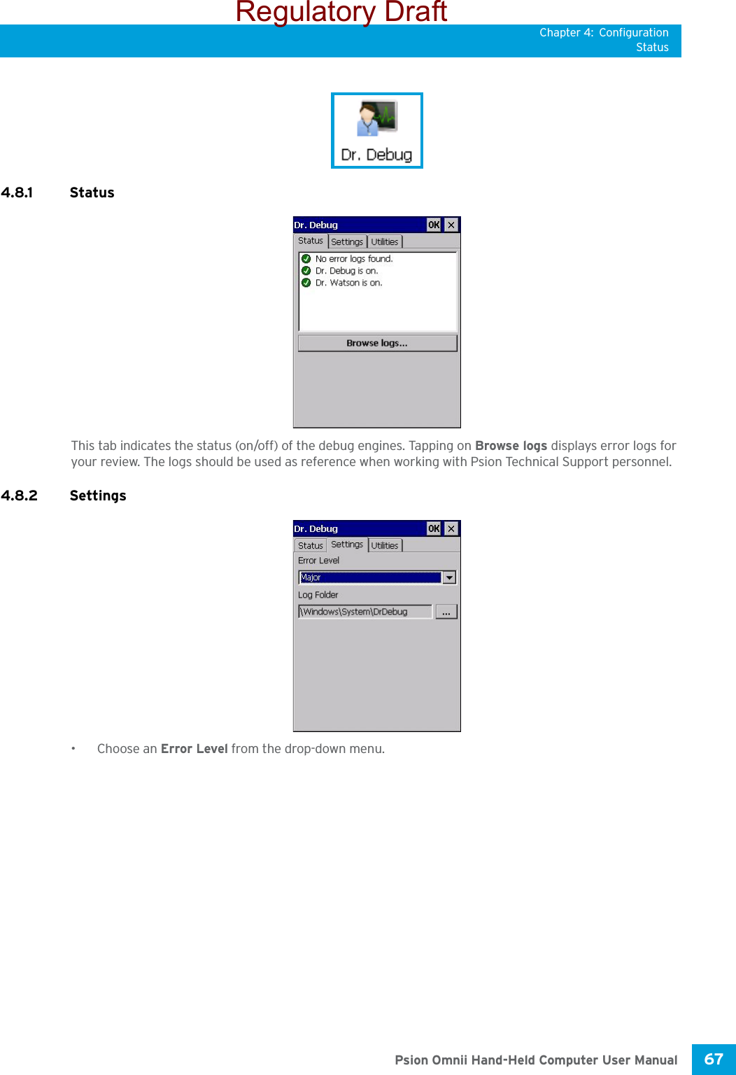 Chapter 4: ConfigurationStatus67 Psion Omnii Hand-Held Computer User Manual4.8.1 StatusThis tab indicates the status (on/off) of the debug engines. Tapping on Browse logs displays error logs for your review. The logs should be used as reference when working with Psion Technical Support personnel.4.8.2 Settings•Choose an Error Level from the drop-down menu.Regulatory Draft