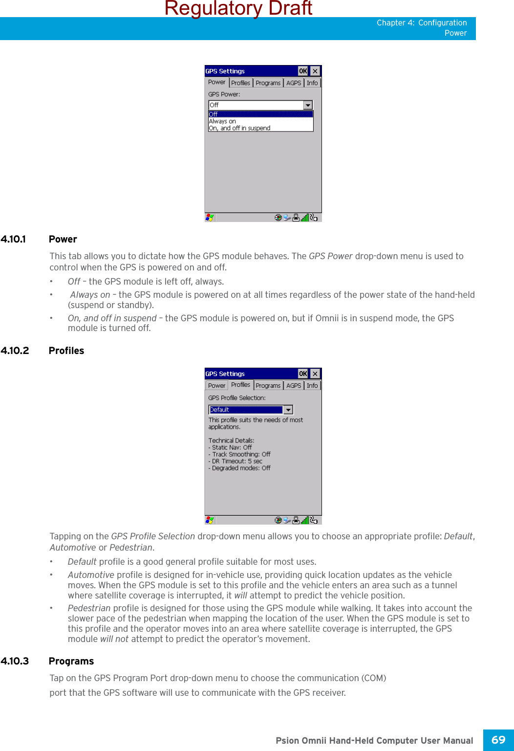 Chapter 4: ConfigurationPower69 Psion Omnii Hand-Held Computer User Manual4.10.1 PowerThis tab allows you to dictate how the GPS module behaves. The GPS Power drop-down menu is used to control when the GPS is powered on and off.•Off – the GPS module is left off, always.• Always on – the GPS module is powered on at all times regardless of the power state of the hand-held (suspend or standby).•On, and off in suspend – the GPS module is powered on, but if Omnii is in suspend mode, the GPS module is turned off.4.10.2 ProfilesTapping on the GPS Profile Selection drop-down menu allows you to choose an appropriate profile: Default, Automotive or Pedestrian. •Default profile is a good general profile suitable for most uses.•Automotive profile is designed for in-vehicle use, providing quick location updates as the vehicle moves. When the GPS module is set to this profile and the vehicle enters an area such as a tunnel where satellite coverage is interrupted, it will attempt to predict the vehicle position. •Pedestrian profile is designed for those using the GPS module while walking. It takes into account the slower pace of the pedestrian when mapping the location of the user. When the GPS module is set to this profile and the operator moves into an area where satellite coverage is interrupted, the GPS module will not attempt to predict the operator’s movement.4.10.3 ProgramsTap on the GPS Program Port drop-down menu to choose the communication (COM)port that the GPS software will use to communicate with the GPS receiver.Regulatory Draft