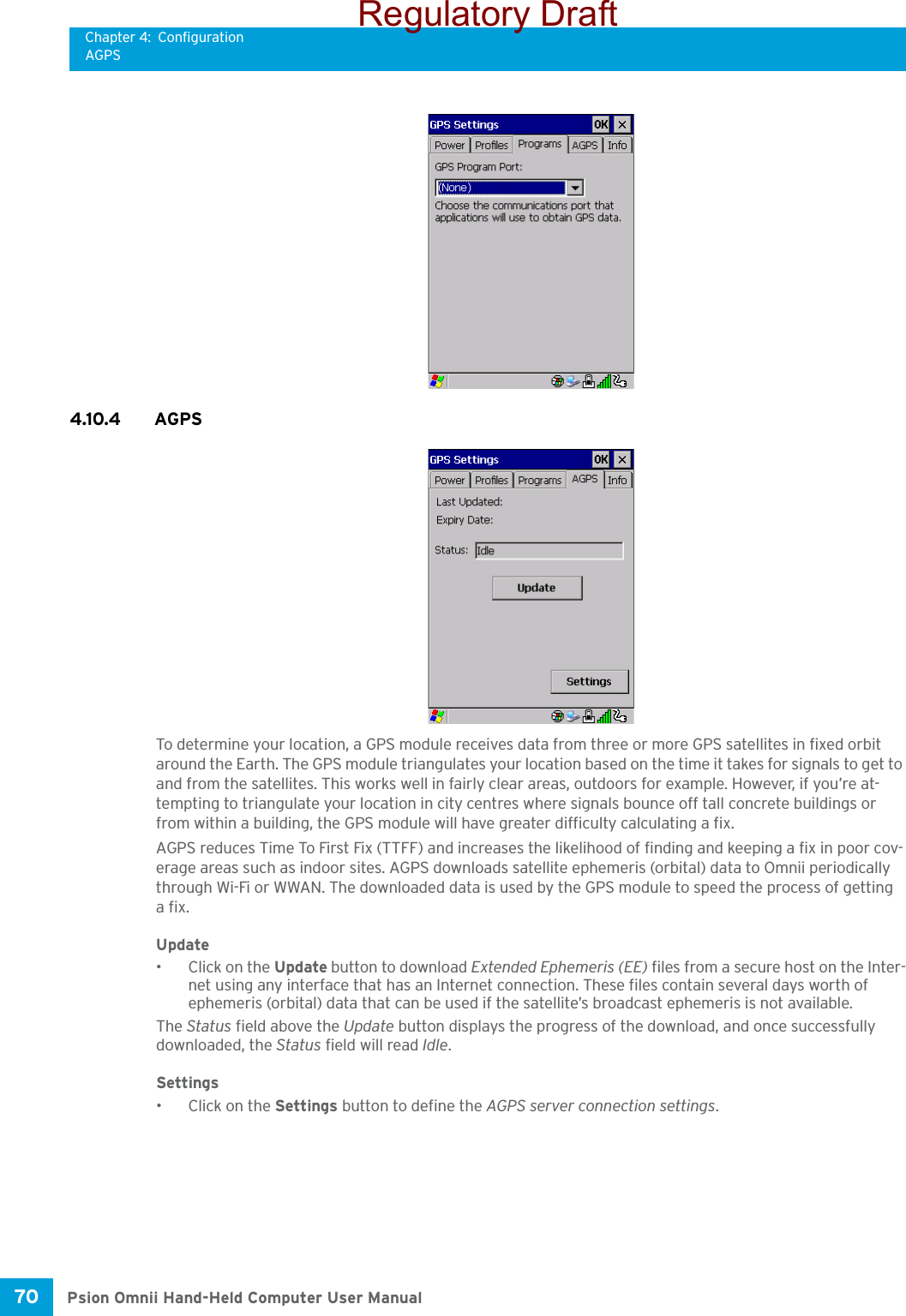 Chapter 4: ConfigurationAGPSPsion Omnii Hand-Held Computer User Manual70 4.10.4 AGPSTo determine your location, a GPS module receives data from three or more GPS satellites in fixed orbit around the Earth. The GPS module triangulates your location based on the time it takes for signals to get to and from the satellites. This works well in fairly clear areas, outdoors for example. However, if you’re at-tempting to triangulate your location in city centres where signals bounce off tall concrete buildings or from within a building, the GPS module will have greater difficulty calculating a fix.AGPS reduces Time To First Fix (TTFF) and increases the likelihood of finding and keeping a fix in poor cov-erage areas such as indoor sites. AGPS downloads satellite ephemeris (orbital) data to Omnii periodically through Wi-Fi or WWAN. The downloaded data is used by the GPS module to speed the process of getting afix.Update• Click on the Update button to download Extended Ephemeris (EE) files from a secure host on the Inter-net using any interface that has an Internet connection. These files contain several days worth of ephemeris (orbital) data that can be used if the satellite’s broadcast ephemeris is not available.The Status field above the Update button displays the progress of the download, and once successfully downloaded, the Status field will read Idle.Settings• Click on the Settings button to define the AGPS server connection settings.Regulatory Draft