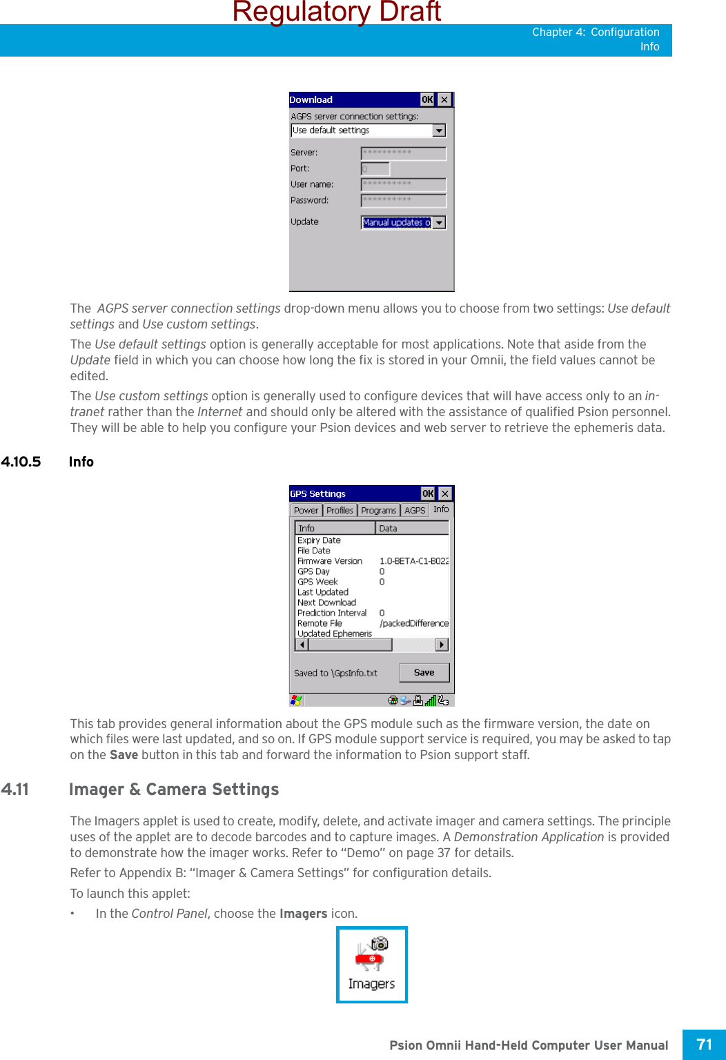 Chapter 4: ConfigurationInfo71 Psion Omnii Hand-Held Computer User ManualThe  AGPS server connection settings drop-down menu allows you to choose from two settings: Use default settings and Use custom settings. The Use default settings option is generally acceptable for most applications. Note that aside from the Update field in which you can choose how long the fix is stored in your Omnii, the field values cannot be edited.The Use custom settings option is generally used to configure devices that will have access only to an in-tranet rather than the Internet and should only be altered with the assistance of qualified Psion personnel. They will be able to help you configure your Psion devices and web server to retrieve the ephemeris data.4.10.5 InfoThis tab provides general information about the GPS module such as the firmware version, the date on which files were last updated, and so on. If GPS module support service is required, you may be asked to tap on the Save button in this tab and forward the information to Psion support staff. 4.11 Imager &amp; Camera Settings The Imagers applet is used to create, modify, delete, and activate imager and camera settings. The principle uses of the applet are to decode barcodes and to capture images. A Demonstration Application is provided to demonstrate how the imager works. Refer to “Demo” on page 37 for details. Refer to Appendix B: “Imager &amp; Camera Settings” for configuration details.To launch this applet: •In the Control Panel, choose the Imagers icon.Regulatory Draft