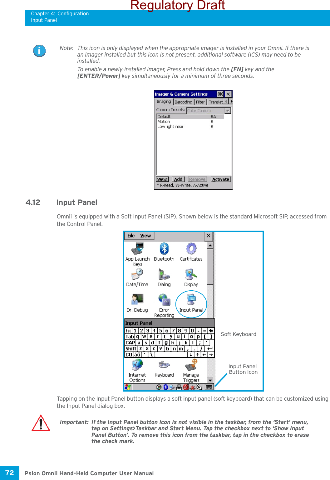 Chapter 4: ConfigurationInput PanelPsion Omnii Hand-Held Computer User Manual72 4.12 Input PanelOmnii is equipped with a Soft Input Panel (SIP). Shown below is the standard Microsoft SIP, accessed from the Control Panel. Tapping on the Input Panel button displays a soft input panel (soft keyboard) that can be customized using the Input Panel dialog box.Note: This icon is only displayed when the appropriate imager is installed in your Omnii. If there is an imager installed but this icon is not present, additional software (ICS) may need to be installed.To enable a newly-installed imager, Press and hold down the [FN] key and the [ENTER/Power] key simultaneously for a minimum of three seconds. Soft KeyboardInput PanelButton IconImportant: If the Input Panel button icon is not visible in the taskbar, from the ‘Start’ menu, tap on Settings&gt;Taskbar and Start Menu. Tap the checkbox next to ‘Show Input Panel Button’. To remove this icon from the taskbar, tap in the checkbox to erase the check mark.Regulatory Draft