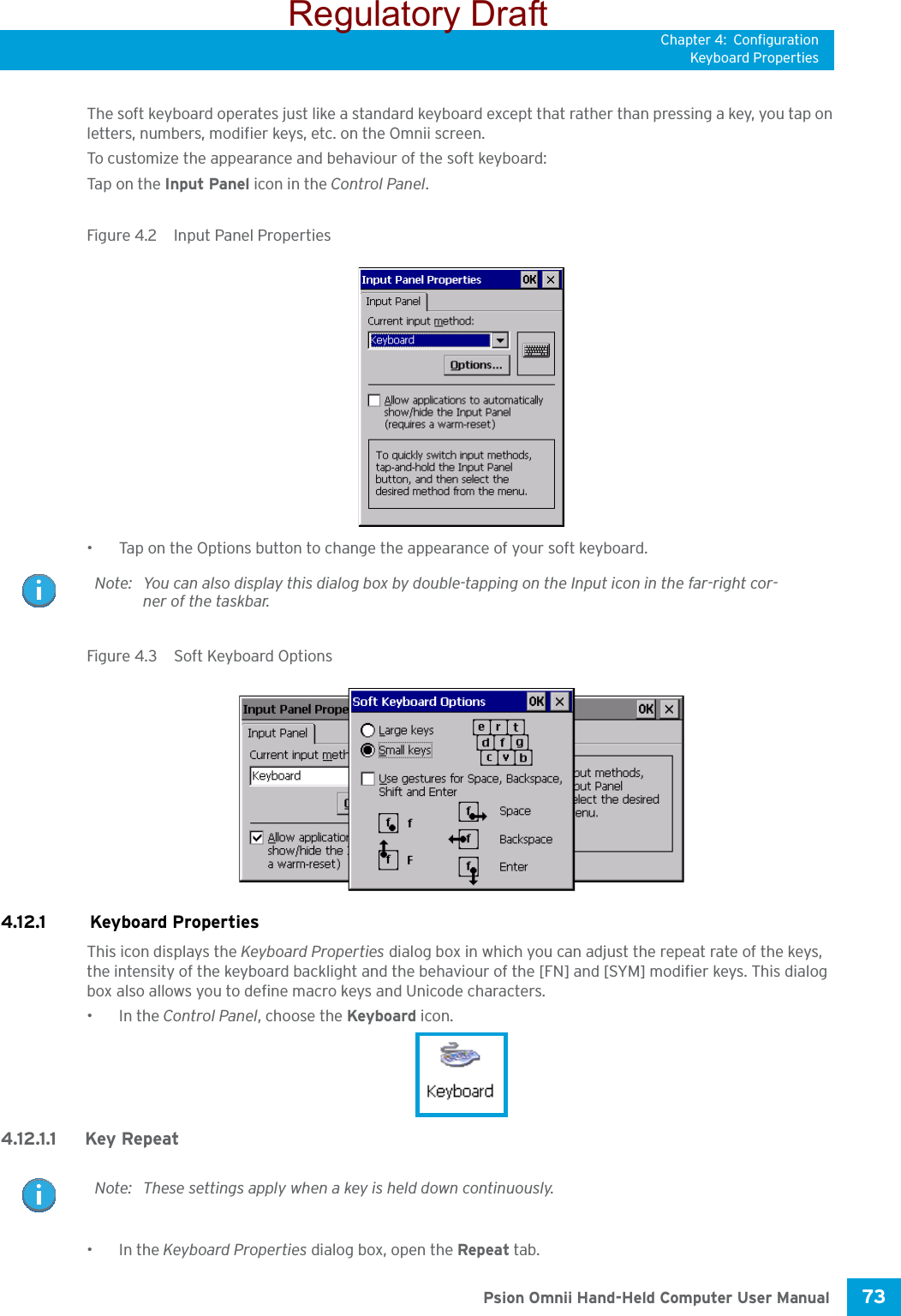 Chapter 4: ConfigurationKeyboard Properties73 Psion Omnii Hand-Held Computer User ManualThe soft keyboard operates just like a standard keyboard except that rather than pressing a key, you tap on letters, numbers, modifier keys, etc. on the Omnii screen.To customize the appearance and behaviour of the soft keyboard:Tap o n the  Input Panel icon in the Control Panel.Figure 4.2  Input Panel Properties• Tap on the Options button to change the appearance of your soft keyboard.Figure 4.3  Soft Keyboard Options4.12.1  Keyboard PropertiesThis icon displays the Keyboard Properties dialog box in which you can adjust the repeat rate of the keys, the intensity of the keyboard backlight and the behaviour of the [FN] and [SYM] modifier keys. This dialog box also allows you to define macro keys and Unicode characters.•In the Control Panel, choose the Keyboard icon.4.12.1.1 Key Repeat•In the Keyboard Properties dialog box, open the Repeat tab.Note: You can also display this dialog box by double-tapping on the Input icon in the far-right cor-ner of the taskbar.Note: These settings apply when a key is held down continuously.Regulatory Draft