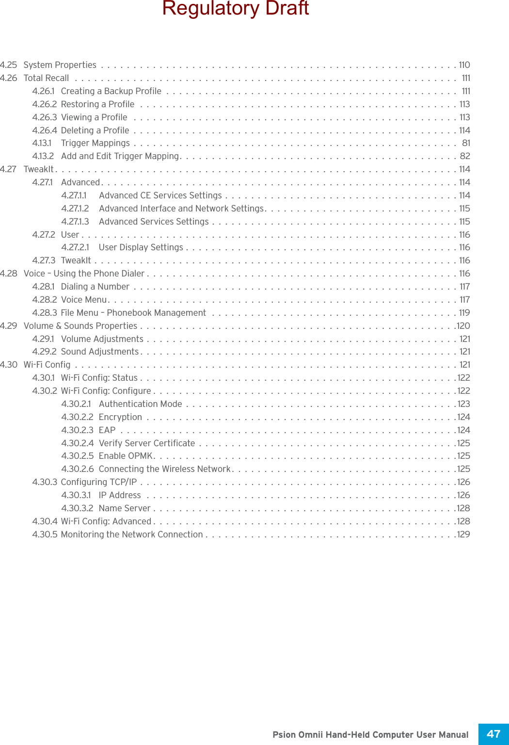 47 Psion Omnii Hand-Held Computer User Manual4.25 System Properties.......................................................1104.26 Total Recall ........................................................... 1114.26.1 Creating a Backup Profile............................................. 1114.26.2Restoring a Profile .................................................1134.26.3Viewing a Profile ..................................................1134.26.4Deleting a Profile..................................................1144.13.1 Trigger Mappings.................................................. 814.13.2 Add and Edit Trigger Mapping...........................................824.27 TweakIt..............................................................1144.27.1 Advanced.......................................................1144.27.1.1 Advanced CE Services Settings....................................1144.27.1.2 Advanced Interface and Network Settings..............................1154.27.1.3 Advanced Services Settings......................................1154.27.2User..........................................................1164.27.2.1 User Display Settings..........................................1164.27.3TweakIt........................................................1164.28 Voice – Using the Phone Dialer................................................1164.28.1 Dialing a Number..................................................1174.28.2Voice Menu......................................................1174.28.3File Menu – Phonebook Management ......................................1194.29 Volume &amp; Sounds Properties.................................................1204.29.1 Volume Adjustments................................................1214.29.2Sound Adjustments.................................................1214.30 Wi-Fi Config...........................................................1214.30.1 Wi-Fi Config: Status.................................................1224.30.2Wi-Fi Config: Configure...............................................1224.30.2.1 Authentication Mode..........................................1234.30.2.2Encryption................................................1244.30.2.3EAP....................................................1244.30.2.4Verify Server Certificate........................................1254.30.2.5Enable OPMK...............................................1254.30.2.6Connecting the Wireless Network...................................1254.30.3Configuring TCP/IP.................................................1264.30.3.1 IP Address ................................................1264.30.3.2Name Server...............................................1284.30.4Wi-Fi Config: Advanced...............................................1284.30.5Monitoring the Network Connection.......................................129Regulatory Draft