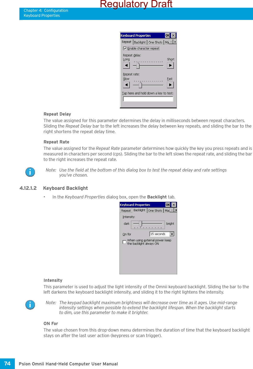 Chapter 4: ConfigurationKeyboard PropertiesPsion Omnii Hand-Held Computer User Manual74 Repeat DelayThe value assigned for this parameter determines the delay in milliseconds between repeat characters. Sliding the Repeat Delay bar to the left increases the delay between key repeats, and sliding the bar to the right shortens the repeat delay time.Repeat RateThe value assigned for the Repeat Rate parameter determines how quickly the key you press repeats and is measured in characters per second (cps). Sliding the bar to the left slows the repeat rate, and sliding the bar to the right increases the repeat rate.4.12.1.2 Keyboard Backlight•In the Keyboard Properties dialog box, open the Backlight tab.IntensityThis parameter is used to adjust the light intensity of the Omnii keyboard backlight. Sliding the bar to the left darkens the keyboard backlight intensity, and sliding it to the right lightens the intensity.ON ForThe value chosen from this drop-down menu determines the duration of time that the keyboard backlight stays on after the last user action (keypress or scan trigger).Note: Use the field at the bottom of this dialog box to test the repeat delay and rate settings you’ve chosen.Note: The keypad backlight maximum brightness will decrease over time as it ages. Use mid-range intensity settings when possible to extend the backlight lifespan. When the backlight starts to dim, use this parameter to make it brighter.Regulatory Draft