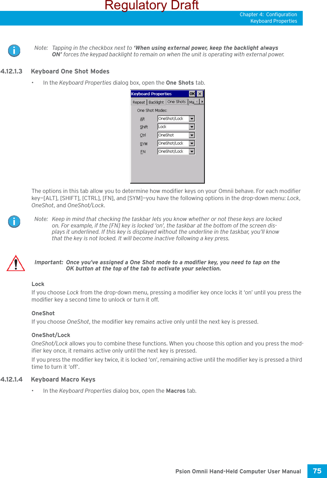 Chapter 4: ConfigurationKeyboard Properties75 Psion Omnii Hand-Held Computer User Manual4.12.1.3 Keyboard One Shot Modes•In the Keyboard Properties dialog box, open the One Shots tab.The options in this tab allow you to determine how modifier keys on your Omnii behave. For each modifier key—[ALT], [SHIFT], [CTRL], [FN], and [SYM]—you have the following options in the drop-down menu: Lock, OneShot, and OneShot/Lock. LockIf you choose Lock from the drop-down menu, pressing a modifier key once locks it ‘on’ until you press the modifier key a second time to unlock or turn it off. OneShotIf you choose OneShot, the modifier key remains active only until the next key is pressed.OneShot/LockOneShot/Lock allows you to combine these functions. When you choose this option and you press the mod-ifier key once, it remains active only until the next key is pressed. If you press the modifier key twice, it is locked ‘on’, remaining active until the modifier key is pressed a third time to turn it ‘off’.4.12.1.4 Keyboard Macro Keys•In the Keyboard Properties dialog box, open the Macros tab.Note: Tapping in the checkbox next to ‘When using external power, keep the backlight always ON’ forces the keypad backlight to remain on when the unit is operating with external power.Note: Keep in mind that checking the taskbar lets you know whether or not these keys are locked on. For example, if the [FN] key is locked ‘on’, the taskbar at the bottom of the screen dis-plays it underlined. If this key is displayed without the underline in the taskbar, you’ll know that the key is not locked. It will become inactive following a key press.Important: Once you’ve assigned a One Shot mode to a modifier key, you need to tap on the OK button at the top of the tab to activate your selection.Regulatory Draft