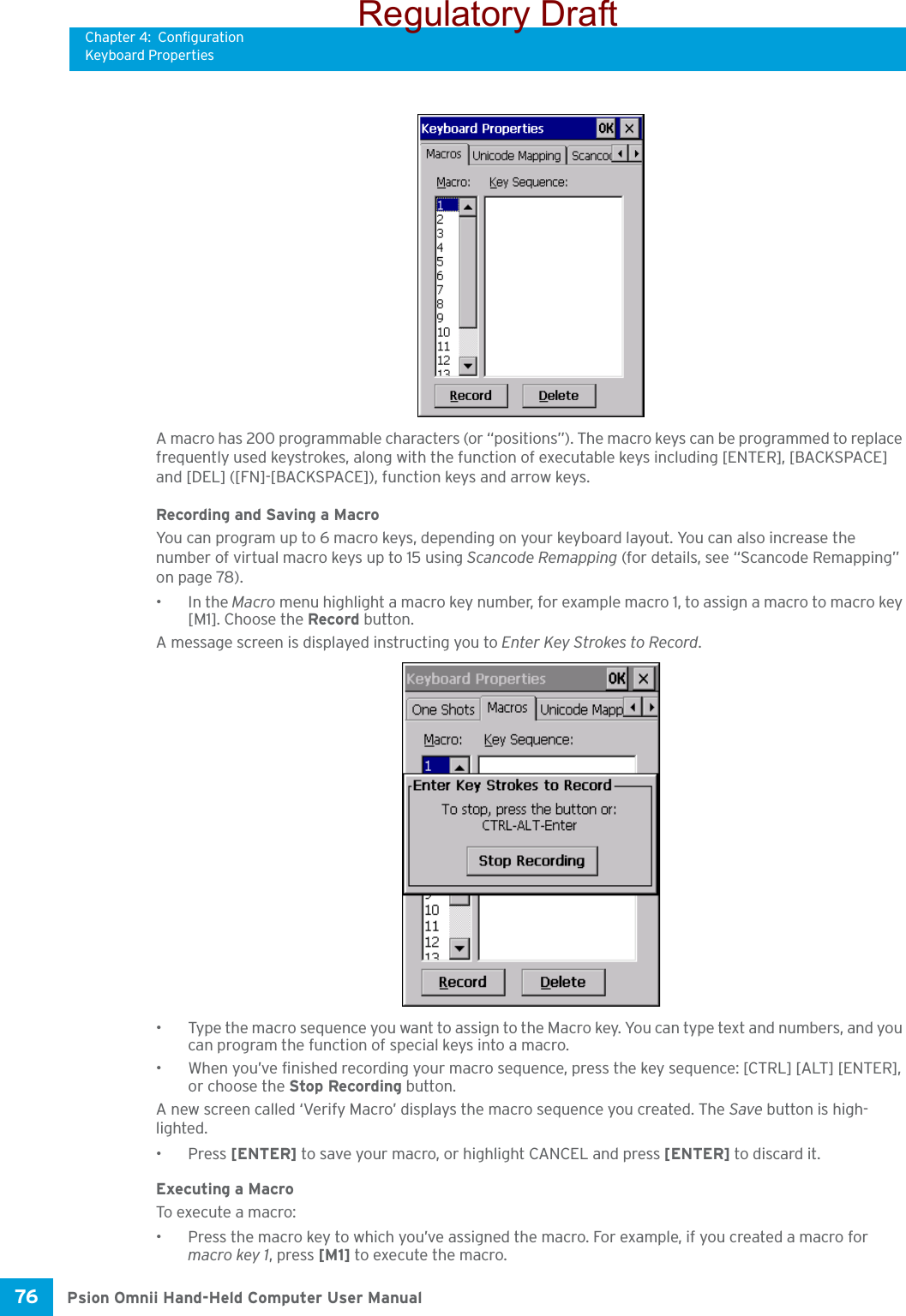 Chapter 4: ConfigurationKeyboard PropertiesPsion Omnii Hand-Held Computer User Manual76 A macro has 200 programmable characters (or “positions”). The macro keys can be programmed to replace frequently used keystrokes, along with the function of executable keys including [ENTER], [BACKSPACE] and [DEL] ([FN]-[BACKSPACE]), function keys and arrow keys. Recording and Saving a MacroYou can program up to 6 macro keys, depending on your keyboard layout. You can also increase the number of virtual macro keys up to 15 using Scancode Remapping (for details, see “Scancode Remapping” on page 78). •In the Macro menu highlight a macro key number, for example macro 1, to assign a macro to macro key [M1]. Choose the Record button. A message screen is displayed instructing you to Enter Key Strokes to Record.• Type the macro sequence you want to assign to the Macro key. You can type text and numbers, and you can program the function of special keys into a macro.• When you’ve finished recording your macro sequence, press the key sequence: [CTRL] [ALT] [ENTER], or choose the Stop Recording button.A new screen called ‘Verify Macro’ displays the macro sequence you created. The Save button is high-lighted. •Press [ENTER] to save your macro, or highlight CANCEL and press [ENTER] to discard it.Executing a MacroTo execute a macro:• Press the macro key to which you’ve assigned the macro. For example, if you created a macro for macro key 1, press [M1] to execute the macro.Regulatory Draft