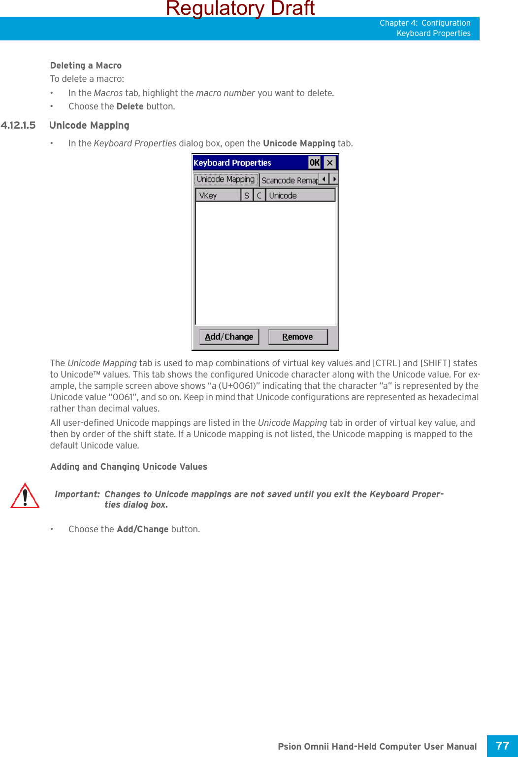 Chapter 4: ConfigurationKeyboard Properties77 Psion Omnii Hand-Held Computer User ManualDeleting a MacroTo delete a  macro:•In the Macros tab, highlight the macro number you want to delete.• Choose the Delete button.4.12.1.5 Unicode Mapping•In the Keyboard Properties dialog box, open the Unicode Mapping tab.The Unicode Mapping tab is used to map combinations of virtual key values and [CTRL] and [SHIFT] states to Unicode™ values. This tab shows the configured Unicode character along with the Unicode value. For ex-ample, the sample screen above shows “a (U+0061)” indicating that the character “a” is represented by the Unicode value “0061”, and so on. Keep in mind that Unicode configurations are represented as hexadecimal rather than decimal values.All user-defined Unicode mappings are listed in the Unicode Mapping tab in order of virtual key value, and then by order of the shift state. If a Unicode mapping is not listed, the Unicode mapping is mapped to the default Unicode value.Adding and Changing Unicode Values• Choose the Add/Change button.Important: Changes to Unicode mappings are not saved until you exit the Keyboard Proper-ties dialog box.Regulatory Draft