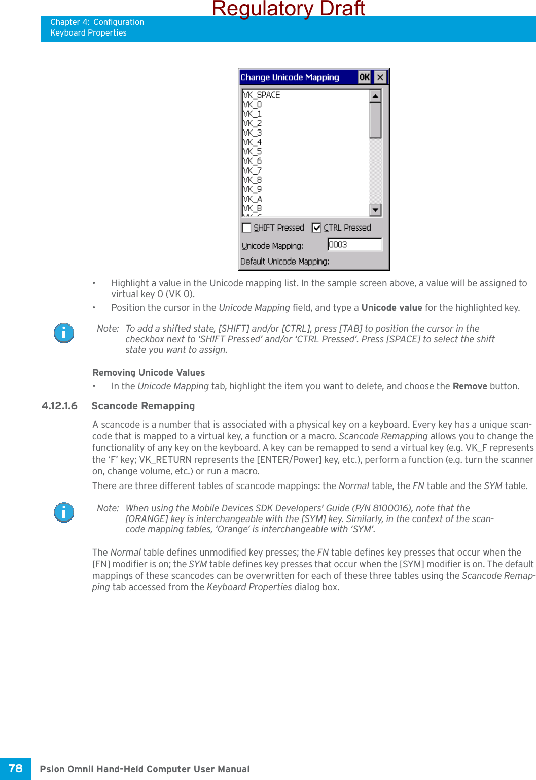 Chapter 4: ConfigurationKeyboard PropertiesPsion Omnii Hand-Held Computer User Manual78 • Highlight a value in the Unicode mapping list. In the sample screen above, a value will be assigned to virtual key 0 (VK 0).• Position the cursor in the Unicode Mapping field, and type a Unicode value for the highlighted key.Removing Unicode Values•In the Unicode Mapping tab, highlight the item you want to delete, and choose the Remove button.4.12.1.6 Scancode RemappingA scancode is a number that is associated with a physical key on a keyboard. Every key has a unique scan-code that is mapped to a virtual key, a function or a macro. Scancode Remapping allows you to change the functionality of any key on the keyboard. A key can be remapped to send a virtual key (e.g. VK_F represents the ‘F’ key; VK_RETURN represents the [ENTER/Power] key, etc.), perform a function (e.g. turn the scanner on, change volume, etc.) or run a macro.There are three different tables of scancode mappings: the Normal table, the FN table and the SYM table.The Normal table defines unmodified key presses; the FN table defines key presses that occur when the [FN] modifier is on; the SYM table defines key presses that occur when the [SYM] modifier is on. The default mappings of these scancodes can be overwritten for each of these three tables using the Scancode Remap-ping tab accessed from the Keyboard Properties dialog box.Note: To add a shifted state, [SHIFT] and/or [CTRL], press [TAB] to position the cursor in the checkbox next to ‘SHIFT Pressed’ and/or ‘CTRL Pressed’. Press [SPACE] to select the shift state you want to assign.Note: When using the Mobile Devices SDK Developers&apos; Guide (P/N 8100016), note that the [ORANGE] key is interchangeable with the [SYM] key. Similarly, in the context of the scan-code mapping tables, ‘Orange’ is interchangeable with ‘SYM’.Regulatory Draft