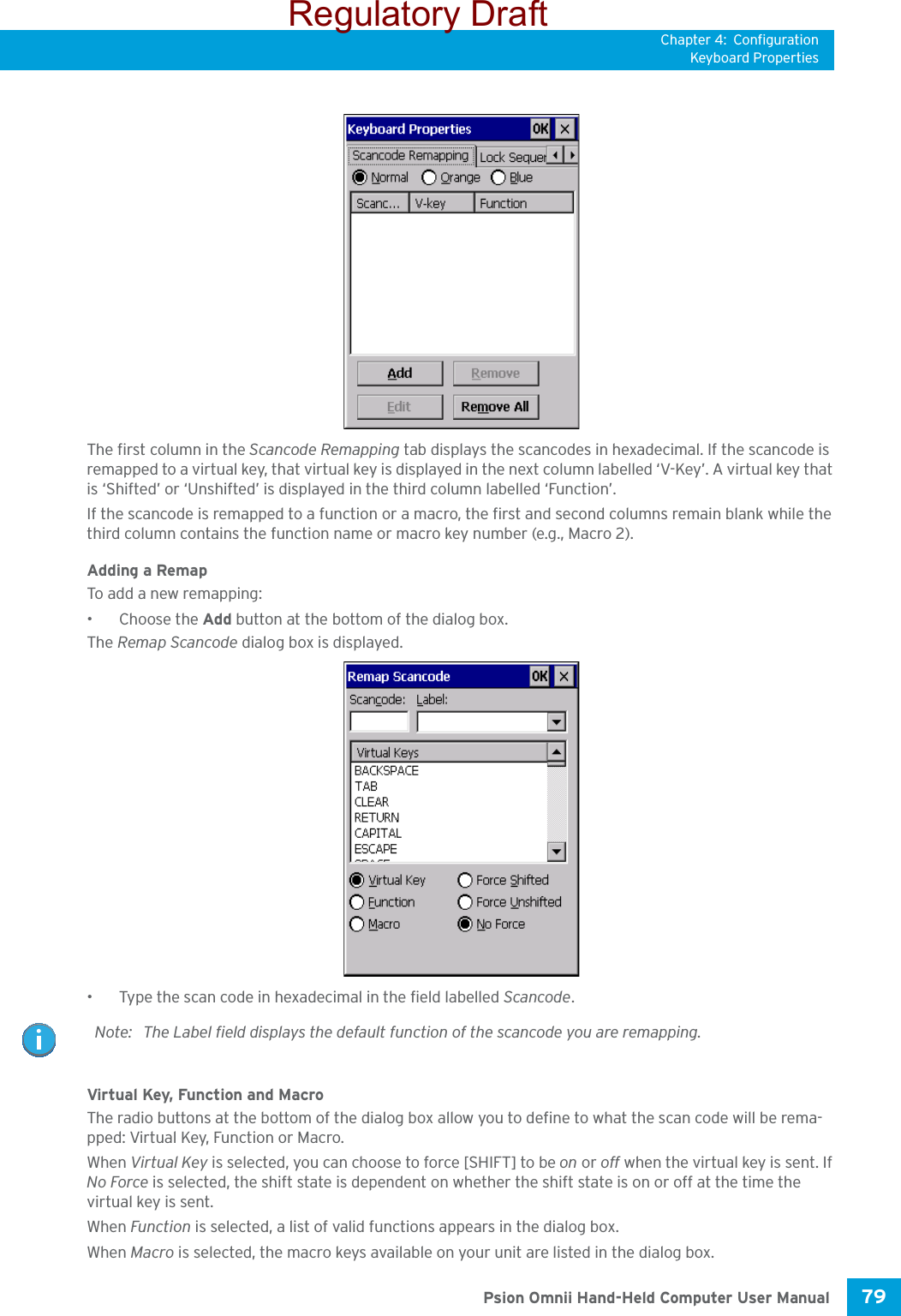 Chapter 4: ConfigurationKeyboard Properties79 Psion Omnii Hand-Held Computer User ManualThe first column in the Scancode Remapping tab displays the scancodes in hexadecimal. If the scancode is remapped to a virtual key, that virtual key is displayed in the next column labelled ‘V-Key’. A virtual key that is ‘Shifted’ or ‘Unshifted’ is displayed in the third column labelled ‘Function’. If the scancode is remapped to a function or a macro, the first and second columns remain blank while the third column contains the function name or macro key number (e.g., Macro 2).Adding a RemapTo add a new remapping:• Choose the Add button at the bottom of the dialog box.The Remap Scancode dialog box is displayed.• Type the scan code in hexadecimal in the field labelled Scancode.Virtual Key, Function and MacroThe radio buttons at the bottom of the dialog box allow you to define to what the scan code will be rema-pped: Virtual Key, Function or Macro. When Virtual Key is selected, you can choose to force [SHIFT] to be on or off when the virtual key is sent. If No Force is selected, the shift state is dependent on whether the shift state is on or off at the time the virtual key is sent.When Function is selected, a list of valid functions appears in the dialog box. When Macro is selected, the macro keys available on your unit are listed in the dialog box.Note: The Label field displays the default function of the scancode you are remapping.Regulatory Draft