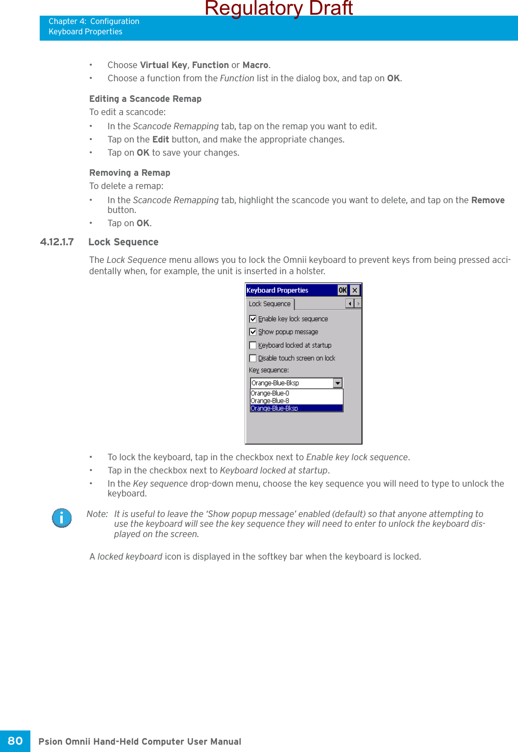 Chapter 4: ConfigurationKeyboard PropertiesPsion Omnii Hand-Held Computer User Manual80 •Choose Virtual Key, Function or Macro.• Choose a function from the Function list in the dialog box, and tap on OK.Editing a Scancode RemapTo edit a scancode:•In the Scancode Remapping tab, tap on the remap you want to edit.• Tap on the Edit button, and make the appropriate changes.•Tap on OK to save your changes.Removing a RemapTo delete a remap:•In the Scancode Remapping tab, highlight the scancode you want to delete, and tap on the Remove button.•Tap on OK.4.12.1.7 Lock SequenceThe Lock Sequence menu allows you to lock the Omnii keyboard to prevent keys from being pressed acci-dentally when, for example, the unit is inserted in a holster.• To lock the keyboard, tap in the checkbox next to Enable key lock sequence.• Tap in the checkbox next to Keyboard locked at startup.•In the Key sequence drop-down menu, choose the key sequence you will need to type to unlock the keyboard.A locked keyboard icon is displayed in the softkey bar when the keyboard is locked.Note: It is useful to leave the ‘Show popup message’ enabled (default) so that anyone attempting to use the keyboard will see the key sequence they will need to enter to unlock the keyboard dis-played on the screen.Regulatory Draft