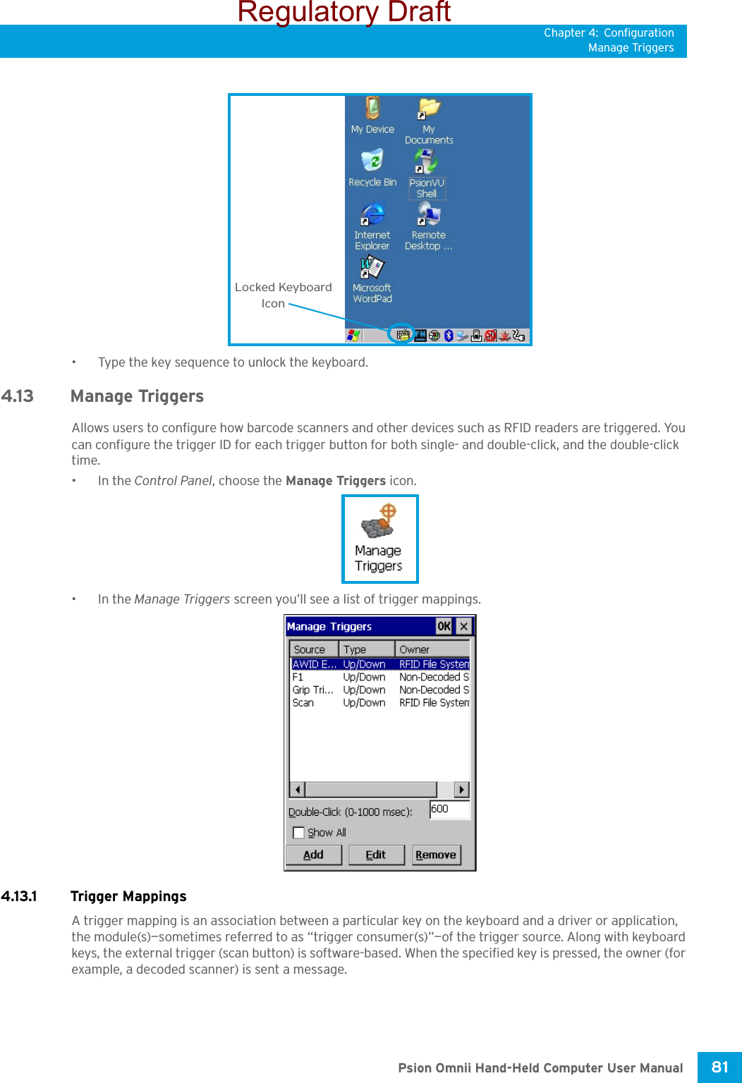 Chapter 4: ConfigurationManage Triggers81 Psion Omnii Hand-Held Computer User Manual• Type the key sequence to unlock the keyboard.4.13 Manage TriggersAllows users to configure how barcode scanners and other devices such as RFID readers are triggered. You can configure the trigger ID for each trigger button for both single- and double-click, and the double-click time.•In the Control Panel, choose the Manage Triggers icon.•In the Manage Triggers screen you’ll see a list of trigger mappings.4.13.1 Trigger MappingsA trigger mapping is an association between a particular key on the keyboard and a driver or application, the module(s)—sometimes referred to as “trigger consumer(s)”—of the trigger source. Along with keyboard keys, the external trigger (scan button) is software-based. When the specified key is pressed, the owner (for example, a decoded scanner) is sent a message.Locked KeyboardIconRegulatory Draft