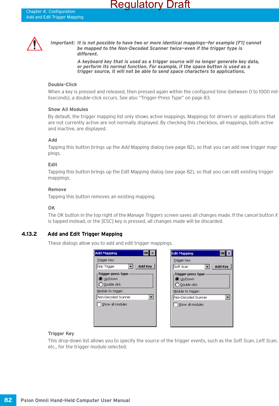 Chapter 4: ConfigurationAdd and Edit Trigger MappingPsion Omnii Hand-Held Computer User Manual82 Double-ClickWhen a key is pressed and released, then pressed again within the configured time (between 0 to 1000 mil-liseconds), a double-click occurs. See also “Trigger-Press Type” on page 83.Show All ModulesBy default, the trigger mapping list only shows active mappings. Mappings for drivers or applications that are not currently active are not normally displayed. By checking this checkbox, all mappings, both active and inactive, are displayed.AddTapping this button brings up the Add Mapping dialog (see page 82), so that you can add new trigger map-pings.EditTapping this button brings up the Edit Mapping dialog (see page 82), so that you can edit existing trigger mappings.RemoveTapping this button removes an existing mapping.OKThe OK button in the top right of the Manage Triggers screen saves all changes made. If the cancel button X is tapped instead, or the [ESC] key is pressed, all changes made will be discarded.4.13.2 Add and Edit Trigger MappingThese dialogs allow you to add and edit trigger mappings. Trigger KeyThis drop-down list allows you to specify the source of the trigger events, such as the Soft Scan, Left Scan, etc., for the trigger module selected.Important: It is not possible to have two or more identical mappings—for example [F1] cannot be mapped to the Non-Decoded Scanner twice—even if the trigger type is different.A keyboard key that is used as a trigger source will no longer generate key data, or perform its normal function. For example, if the space button is used as a trigger source, it will not be able to send space characters to applications.Regulatory Draft