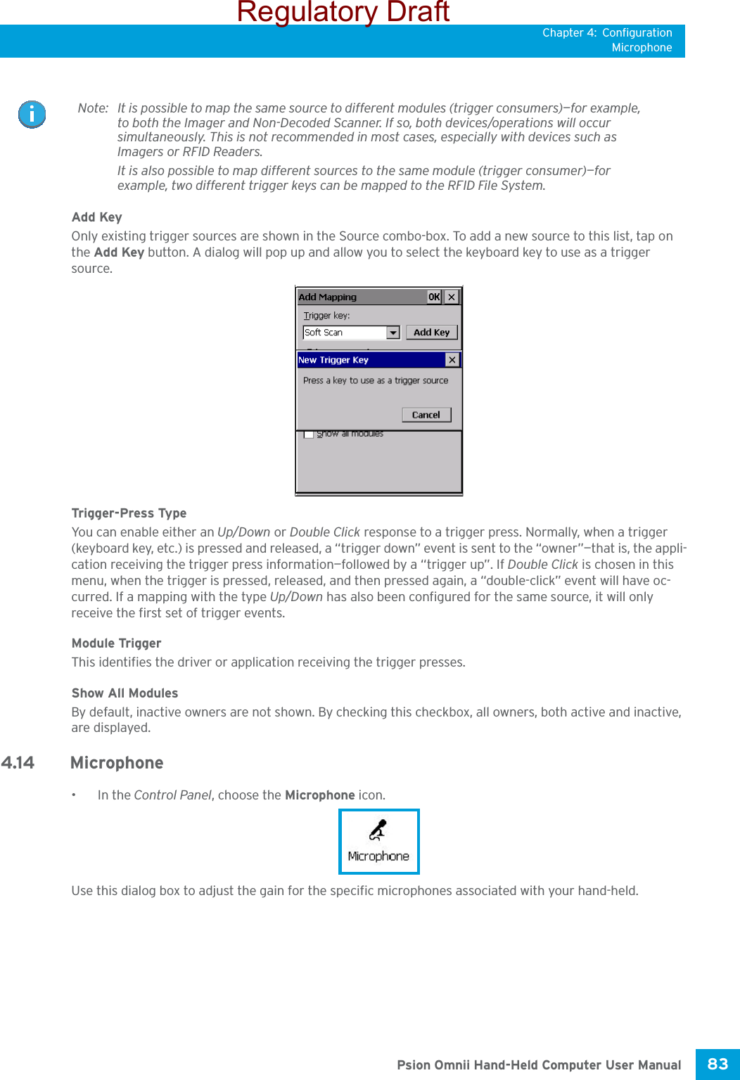 Chapter 4: ConfigurationMicrophone83 Psion Omnii Hand-Held Computer User ManualAdd KeyOnly existing trigger sources are shown in the Source combo-box. To add a new source to this list, tap on the Add Key button. A dialog will pop up and allow you to select the keyboard key to use as a trigger source.Trigger-Press Type You can enable either an Up/Down or Double Click response to a trigger press. Normally, when a trigger (keyboard key, etc.) is pressed and released, a “trigger down” event is sent to the “owner”—that is, the appli-cation receiving the trigger press information—followed by a “trigger up”. If Double Click is chosen in this menu, when the trigger is pressed, released, and then pressed again, a “double-click” event will have oc-curred. If a mapping with the type Up/Down has also been configured for the same source, it will only receive the first set of trigger events.Module TriggerThis identifies the driver or application receiving the trigger presses.Show All ModulesBy default, inactive owners are not shown. By checking this checkbox, all owners, both active and inactive, are displayed.4.14 Microphone •In the Control Panel, choose the Microphone icon.Use this dialog box to adjust the gain for the specific microphones associated with your hand-held. Note: It is possible to map the same source to different modules (trigger consumers)—for example, to both the Imager and Non-Decoded Scanner. If so, both devices/operations will occur simultaneously. This is not recommended in most cases, especially with devices such as Imagers or RFID Readers.It is also possible to map different sources to the same module (trigger consumer)—for example, two different trigger keys can be mapped to the RFID File System.Regulatory Draft