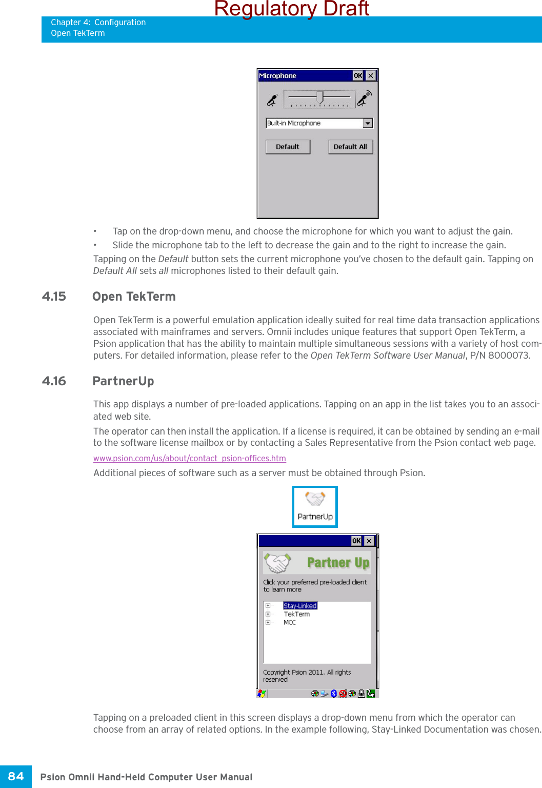 Chapter 4: ConfigurationOpen TekTermPsion Omnii Hand-Held Computer User Manual84 • Tap on the drop-down menu, and choose the microphone for which you want to adjust the gain.• Slide the microphone tab to the left to decrease the gain and to the right to increase the gain. Tapping on the Default button sets the current microphone you’ve chosen to the default gain. Tapping on Default All sets all microphones listed to their default gain.4.15 Open TekTermOpen TekTerm is a powerful emulation application ideally suited for real time data transaction applications associated with mainframes and servers. Omnii includes unique features that support Open TekTerm, a Psion application that has the ability to maintain multiple simultaneous sessions with a variety of host com-puters. For detailed information, please refer to the Open TekTerm Software User Manual, P/N 8000073.4.16 PartnerUpThis app displays a number of pre-loaded applications. Tapping on an app in the list takes you to an associ-ated web site.The operator can then install the application. If a license is required, it can be obtained by sending an e-mail to the software license mailbox or by contacting a Sales Representative from the Psion contact web page.www.psion.com/us/about/contact_psion-offices.htmAdditional pieces of software such as a server must be obtained through Psion.Tapping on a preloaded client in this screen displays a drop-down menu from which the operator can choose from an array of related options. In the example following, Stay-Linked Documentation was chosen.Regulatory Draft