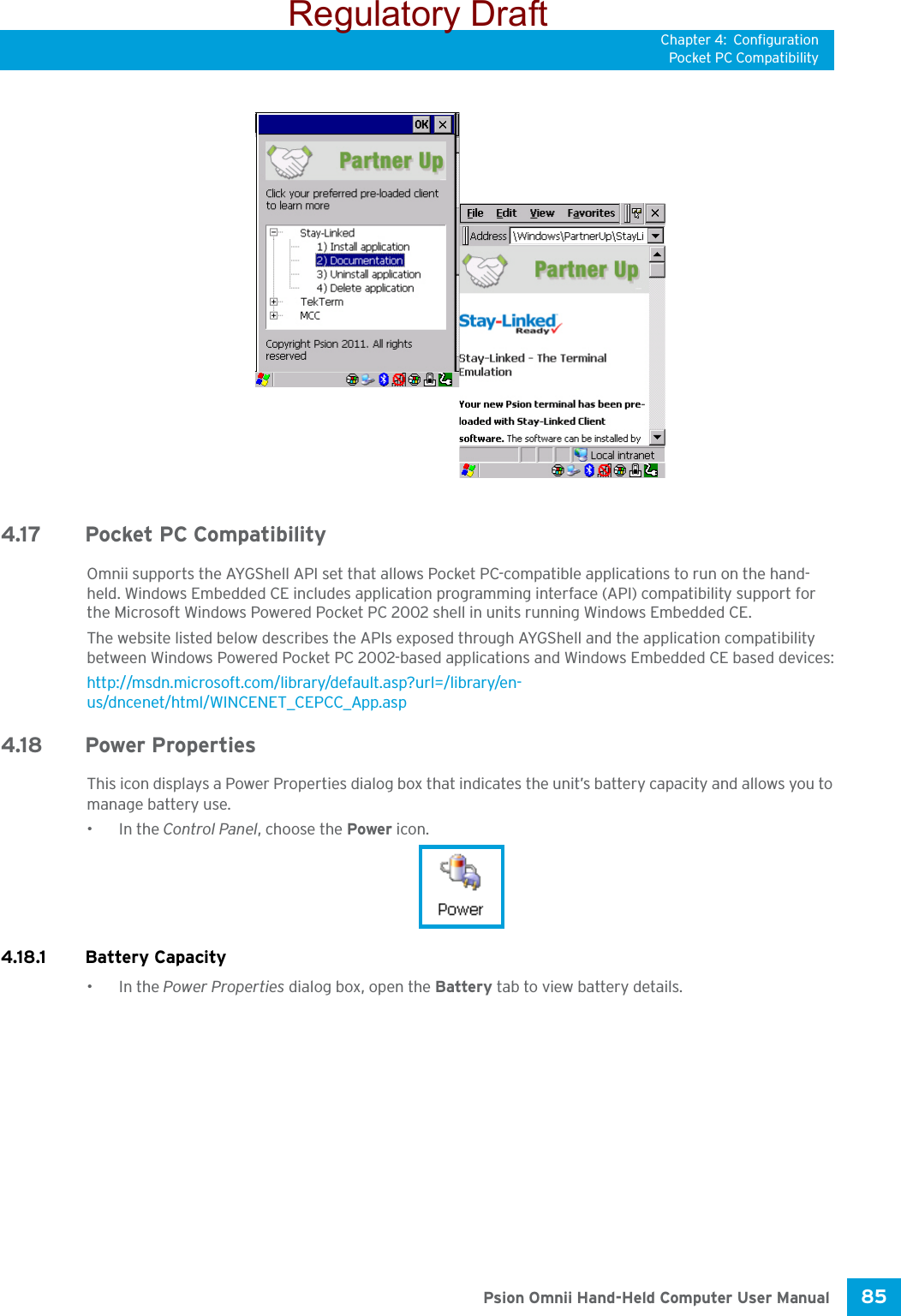 Chapter 4: ConfigurationPocket PC Compatibility85 Psion Omnii Hand-Held Computer User Manual4.17 Pocket PC CompatibilityOmnii supports the AYGShell API set that allows Pocket PC-compatible applications to run on the hand-held. Windows Embedded CE includes application programming interface (API) compatibility support for the Microsoft Windows Powered Pocket PC 2002 shell in units running Windows Embedded CE. The website listed below describes the APIs exposed through AYGShell and the application compatibility between Windows Powered Pocket PC 2002-based applications and Windows Embedded CE based devices:http://msdn.microsoft.com/library/default.asp?url=/library/en-us/dncenet/html/WINCENET_CEPCC_App.asp4.18 Power PropertiesThis icon displays a Power Properties dialog box that indicates the unit’s battery capacity and allows you to manage battery use.•In the Control Panel, choose the Power icon.4.18.1 Battery Capacity•In the Power Properties dialog box, open the Battery tab to view battery details. Regulatory Draft