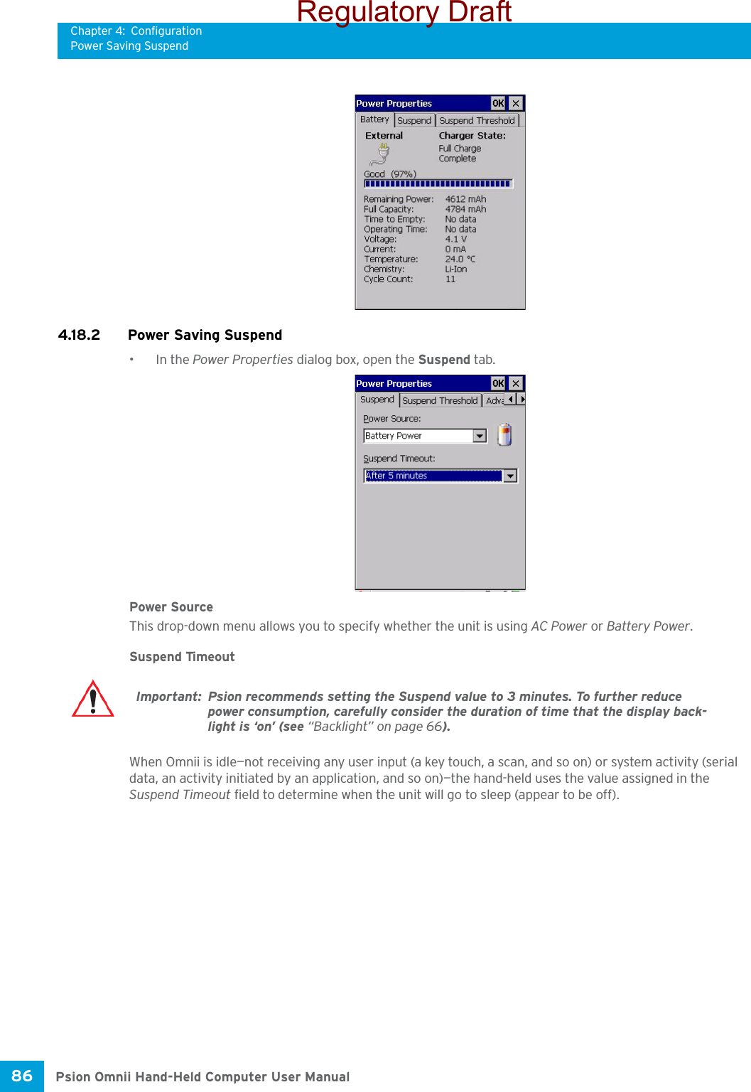 Chapter 4: ConfigurationPower Saving SuspendPsion Omnii Hand-Held Computer User Manual86 4.18.2 Power Saving Suspend•In the Power Properties dialog box, open the Suspend tab.Power SourceThis drop-down menu allows you to specify whether the unit is using AC Power or Battery Power.Suspend TimeoutWhen Omnii is idle—not receiving any user input (a key touch, a scan, and so on) or system activity (serial data, an activity initiated by an application, and so on)—the hand-held uses the value assigned in the Suspend Timeout field to determine when the unit will go to sleep (appear to be off). Important: Psion recommends setting the Suspend value to 3 minutes. To further reduce power consumption, carefully consider the duration of time that the display back-light is ‘on’ (see “Backlight” on page 66).Regulatory Draft