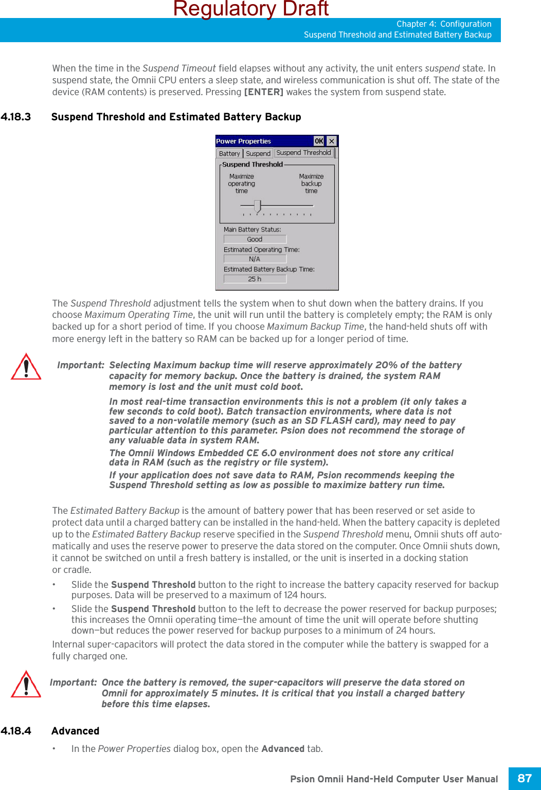 Chapter 4: ConfigurationSuspend Threshold and Estimated Battery Backup87 Psion Omnii Hand-Held Computer User ManualWhen the time in the Suspend Timeout field elapses without any activity, the unit enters suspend state. In suspend state, the Omnii CPU enters a sleep state, and wireless communication is shut off. The state of the device (RAM contents) is preserved. Pressing [ENTER] wakes the system from suspend state. 4.18.3 Suspend Threshold and Estimated Battery BackupThe Suspend Threshold adjustment tells the system when to shut down when the battery drains. If you choose Maximum Operating Time, the unit will run until the battery is completely empty; the RAM is only backed up for a short period of time. If you choose Maximum Backup Time, the hand-held shuts off with more energy left in the battery so RAM can be backed up for a longer period of time.The Estimated Battery Backup is the amount of battery power that has been reserved or set aside to protect data until a charged battery can be installed in the hand-held. When the battery capacity is depleted up to the Estimated Battery Backup reserve specified in the Suspend Threshold menu, Omnii shuts off auto-matically and uses the reserve power to preserve the data stored on the computer. Once Omnii shuts down, it cannot be switched on until a fresh battery is installed, or the unit is inserted in a docking station or cradle.• Slide the Suspend Threshold button to the right to increase the battery capacity reserved for backup purposes. Data will be preserved to a maximum of 124 hours.• Slide the Suspend Threshold button to the left to decrease the power reserved for backup purposes; this increases the Omnii operating time—the amount of time the unit will operate before shutting down—but reduces the power reserved for backup purposes to a minimum of 24 hours. Internal super-capacitors will protect the data stored in the computer while the battery is swapped for a fully charged one. 4.18.4 Advanced •In the Power Properties dialog box, open the Advanced tab.Important: Selecting Maximum backup time will reserve approximately 20% of the battery capacity for memory backup. Once the battery is drained, the system RAM memory is lost and the unit must cold boot.In most real-time transaction environments this is not a problem (it only takes a few seconds to cold boot). Batch transaction environments, where data is not saved to a non-volatile memory (such as an SD FLASH card), may need to pay particular attention to this parameter. Psion does not recommend the storage of any valuable data in system RAM.The Omnii Windows Embedded CE 6.0 environment does not store any critical data in RAM (such as the registry or file system). If your application does not save data to RAM, Psion recommends keeping the Suspend Threshold setting as low as possible to maximize battery run time.Important: Once the battery is removed, the super-capacitors will preserve the data stored on Omnii for approximately 5 minutes. It is critical that you install a charged battery before this time elapses.Regulatory Draft