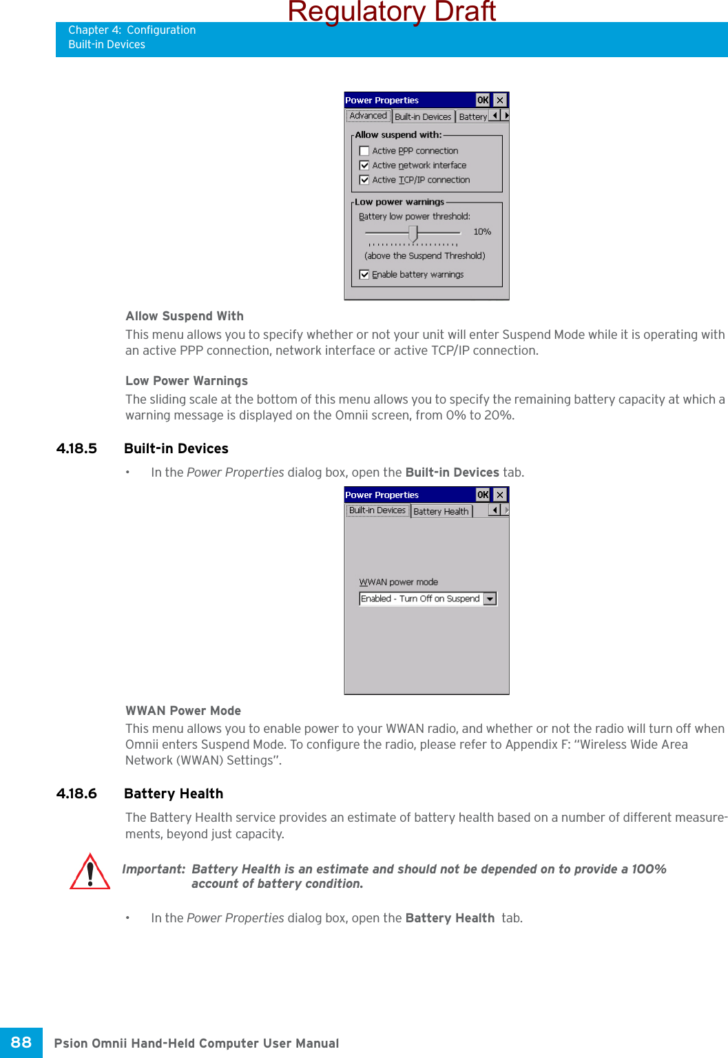 Chapter 4: ConfigurationBuilt-in DevicesPsion Omnii Hand-Held Computer User Manual88 Allow Suspend WithThis menu allows you to specify whether or not your unit will enter Suspend Mode while it is operating with an active PPP connection, network interface or active TCP/IP connection.Low Power WarningsThe sliding scale at the bottom of this menu allows you to specify the remaining battery capacity at which a warning message is displayed on the Omnii screen, from 0% to 20%.4.18.5 Built-in Devices•In the Power Properties dialog box, open the Built-in Devices tab.WWAN Power ModeThis menu allows you to enable power to your WWAN radio, and whether or not the radio will turn off when Omnii enters Suspend Mode. To configure the radio, please refer to Appendix F: “Wireless Wide Area Network (WWAN) Settings”.4.18.6 Battery HealthThe Battery Health service provides an estimate of battery health based on a number of different measure-ments, beyond just capacity. •In the Power Properties dialog box, open the Battery Health  tab.Important: Battery Health is an estimate and should not be depended on to provide a 100% account of battery condition.Regulatory Draft