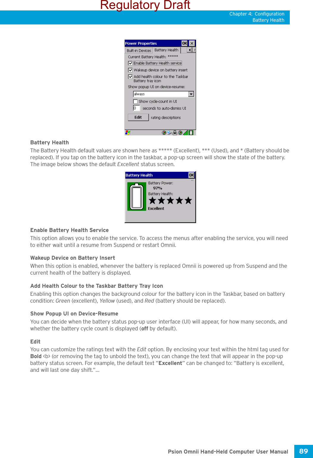 Chapter 4: ConfigurationBattery Health89 Psion Omnii Hand-Held Computer User ManualBattery HealthThe Battery Health default values are shown here as ***** (Excellent), *** (Used), and * (Battery should be replaced). If you tap on the battery icon in the taskbar, a pop-up screen will show the state of the battery. The image below shows the default Excellent status screen.Enable Battery Health ServiceThis option allows you to enable the service. To access the menus after enabling the service, you will need to either wait until a resume from Suspend or restart Omnii.Wakeup Device on Battery InsertWhen this option is enabled, whenever the battery is replaced Omnii is powered up from Suspend and the current health of the battery is displayed. Add Health Colour to the Taskbar Battery Tray IconEnabling this option changes the background colour for the battery icon in the Taskbar, based on battery condition: Green (excellent), Yellow (used), and Red (battery should be replaced).Show Popup UI on Device-ResumeYou can decide when the battery status pop-up user interface (UI) will appear, for how many seconds, and whether the battery cycle count is displayed (off by default).EditYou can customize the ratings text with the Edit option. By enclosing your text within the html tag used for Bold &lt;b&gt; (or removing the tag to unbold the text), you can change the text that will appear in the pop-up battery status screen. For example, the default text “Excellent” can be changed to: “Battery is excellent, and will last one day shift.”...Regulatory Draft