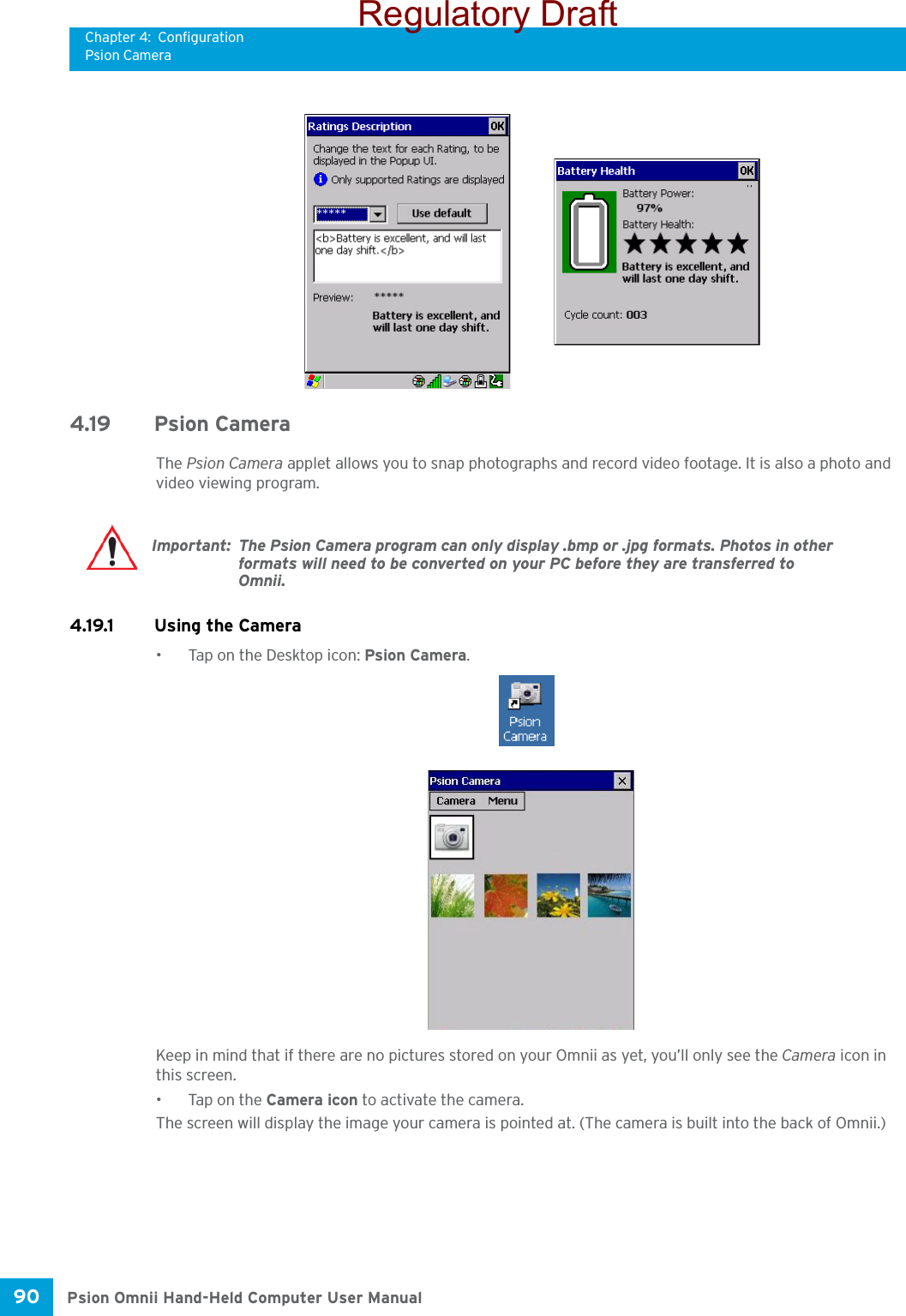 Chapter 4: ConfigurationPsion CameraPsion Omnii Hand-Held Computer User Manual90 4.19 Psion CameraThe Psion Camera applet allows you to snap photographs and record video footage. It is also a photo and video viewing program. 4.19.1 Using the Camera• Tap on the Desktop icon: Psion Camera.Keep in mind that if there are no pictures stored on your Omnii as yet, you’ll only see the Camera icon in this screen.• Tap on the Camera icon to activate the camera.The screen will display the image your camera is pointed at. (The camera is built into the back of Omnii.)Important: The Psion Camera program can only display .bmp or .jpg formats. Photos in other formats will need to be converted on your PC before they are transferred to Omnii.Regulatory Draft