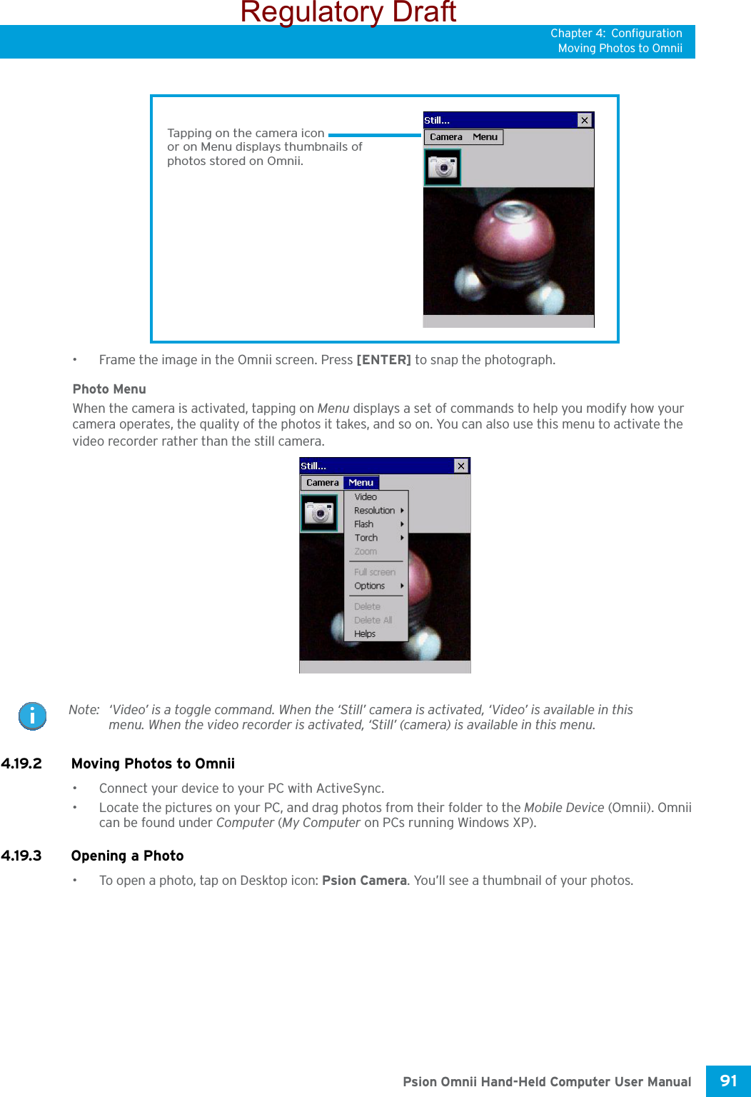 Chapter 4: ConfigurationMoving Photos to Omnii91 Psion Omnii Hand-Held Computer User Manual• Frame the image in the Omnii screen. Press [ENTER] to snap the photograph.Photo MenuWhen the camera is activated, tapping on Menu displays a set of commands to help you modify how your camera operates, the quality of the photos it takes, and so on. You can also use this menu to activate the video recorder rather than the still camera.4.19.2 Moving Photos to Omnii• Connect your device to your PC with ActiveSync.• Locate the pictures on your PC, and drag photos from their folder to the Mobile Device (Omnii). Omnii can be found under Computer (My Computer on PCs running Windows XP).4.19.3 Opening a Photo• To open a photo, tap on Desktop icon: Psion Camera. You’ll see a thumbnail of your photos.Tapping on the camera iconor on Menu displays thumbnails ofphotos stored on Omnii.Note: ‘Video’ is a toggle command. When the ‘Still’ camera is activated, ‘Video’ is available in this menu. When the video recorder is activated, ‘Still’ (camera) is available in this menu.Regulatory Draft